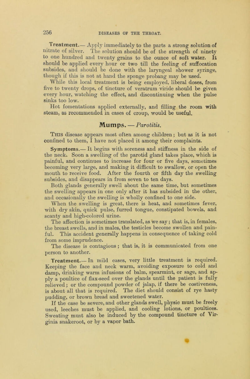 Treatment.— Apply immediately to the parts a strong solution of nitrate of silver. The solution should be of the strength of ninety to one hundred and twenty grains to the ounce of soft water. It should be applied every hour or two till the feeling of suffocation subsides, and should be done with the laryngeal shower syringe, though if this is not at hand the sponge probang may be used. While this local treatment is being employed, liberal doses, from five to twenty drops, of tincture of veratrum viride should be given every hour, watching the effect, and discontinuing when the pulse sinks too low. Hot fomentations applied externally, and filling the room with steam, as recommended in cases of croup, would be useful. Mumps. — Parotitis. This disease appears most often among children; but as it is not confined to them, I have not placed it among their complaints. Symptoms.— It begins with soreness and stiffness in the side of the neckv Soon a swelling of the parotid gland takes place, which is painful, and continues to increase for four or five days, sometimes becoming very large, and making it difficult to swallow, or open the mouth to receive food. After the fourth or fifth day the swelling subsides, and disappears in from seven to ten days. Both glands generally swell about the same time, but sometimes the swelling appears in one only after it has subsided in the other, and occasionally the swelling is wholly confined to one side. When the swelling is great, there is heat, and sometimes fever, with dry skin, quick pulse, furred tongue, constipated bowels, and scanty and high-colored urine. The affection is sometimes translated, as we say; that is, in females, the breast swells, and in males, the testicles become swollen and pain- ful. This accident generally happens in consequence of taking cold from some imprudence. The disease is contagious ; that is, it is communicated from one person to another. Treatment.— In mild cases, very little treatment is required. Keeping the face and neck warm, avoiding exposure to cold and damp, drinking warm infusions of balm, spearmint, or sage, and ap- ply a poultice of flax-seed over the glands until the patient is fully relieved; or the compound powder of jalap, if there be costiveness, is about all that is required. The diet should consist of rye hasty pudding, or brown bread and sweetened water. If the case be severe, and other glands swell, physic must be freely used, leeches must be applied, and cooling lotions, or poultices. Sweating must also be induced by the compound tincture of Vir- ginia snakeroot, or by a vapor bath.