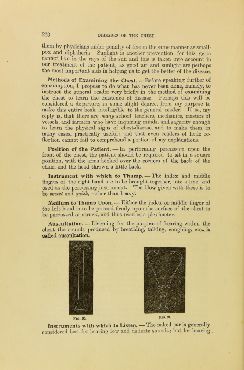 them by physicians under penalty of fine in the same manner as small- pox and diphtheria. Sunlight is another prevention, for this germ cannot live in the rays of the sun and this is taken into account in our treatment of the patient, as good air and sunlight are perhaps the most important aids in helping us to get the better of the disease. Methods of Examining the Chest.—Before speaking further of consumption, I propose to do what has never been done, namely, to instruct the general reader very briefly in the method of examining the chest to learn the existence of disease. Perhaps this will be considered a departure, in some slight degree, from my purpose to make this entire book intelligible to the general reader. If so, my reply is, that there are many school teachers, mechanics, masters of vessels, and farmers, who have inquiring minds, and sagacity enough to learn the physical signs of chest-disease, and to make them, in many cases, practically useful; and that even readers of little re- flection cannot fail to comprehend a portion of my explanations. Position of the Patient. — In performing percussion upon the front of the chest, the patient should be required to sit in a square position, with the arms hooked over the corners of the back of the chair, and the head thrown a little back. Instrument with which to Thump. — The index and middle fingers of the right hand are to be brought together, into a line, and used as the percussing instrument. The blow given with these is to be smart and quicks rather than heavy. Medium to Thump Upon. —Either the index or middle finger of the left hand is to be pressed firmly upon the surface of the chest to be percussed or struck, and thus used as a pleximeter. Auscultation. — Listening for the purpose of hearing within the chest the sounds produced by breathing, talking, cougliing, etc., is called auscultation. no. 90. Fig. 91. Instruments with which to Listen. —— The naked ear is generally considered best for hearinor low and delicate sounds; but for hearing .