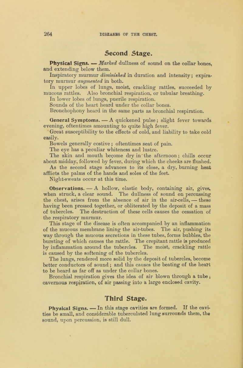 Second, Stage. Physical Signs. — Marked dullness of sound on the collar bones, and extending below them. Inspiratory murmur diminished in duration and intensity; expira- tory murmur augmented in both. In upper lobes of lungs, moist, crackling rattles, succeeded by mucous rattles. Also bronchial respiration, or tubular breathing. In lower lobes of lungs, puerile respiration. Sounds of the heart heard under the collar bones. Bronchophony heard in the same parts as bronchial respiration. General Symptoms.—A quickened pulse; slight fever towards evening, oftentimes amounting to quite high fever. ‘ Great susceptibility to the effects of cold, and liability to take cold easily. Bowels generally costive; oftentimes seat of pain. The eye has a peculiar whiteness and lustre. The skin and mouth begome dry in the afternoon; chills occur about midday, followed by fever, during which the cheeks are flushed. As the second stage advances to its close, a dry, burning heat afflicts the palms of the hands and soles of the feet. Night-sweats occur at this time. Observations. — A hollow, elastic body, containing air, gives, when struck, a clear sound. The dullness of sound on percussing the chest, arises from the absence of air in the air-cells, — these having been pressed together, or obliterated by the deposit of a mass of tubercles. The destruction of these cells causes the cessation of the respiratory murmur. This stage of the disease is often accompanied by an inflammation of the mucous membrane lining the air-tubes. The air, pushing its way through the mucous secretions in these tubes, forms bubbles, the bursting of which causes the rattle. The crepitant rattle is produced by inflammation around the tubercles. The moist, crackling rattle is caused by the softening of the tubercles. The lungs, rendered more solid by the deposit of tubercles, become better conductors of sound; and this causes the beating of the heatt to be heard as far off as under the collar bones. Bronchial respiration gives the idea of air blown through a tube; cavernous respiration, of air passing into a large enclosed cavity. Third Stage. Physical Signs. — In this stage cavities are formed. If the cavi- ties be small, and considerable tuberculated lung surrounds them, the sound, upon percussion, is still dull.