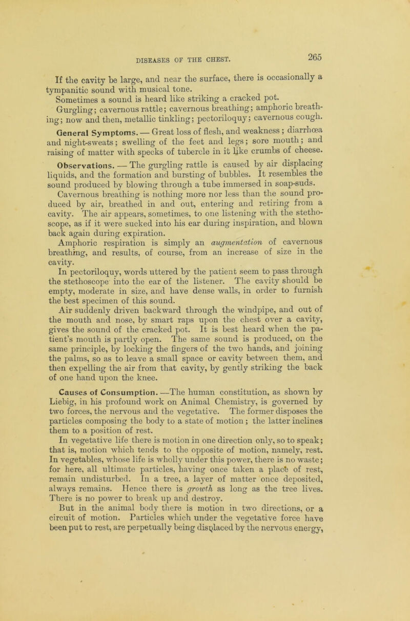 If the cavity be large, and near the surface, there is occasionally a tympanitic sound with musical tone. Sometimes a sound is heard like striking a cracked pot. Gurgling; cavernous rattle; cavernous breathing; amphoric breath- ing; now and then, metallic tinkling; pectoriloquy; cavernous cough. General Symptoms. — Great loss of flesh, and weakness; diarrhoea and night-sweats; swelling of the feet and legs; sore mouth; and raising of matter with specks of tubercle in it lj.ke crumbs of cheese. Observations. — The gurgling rattle is caused by air displacing liquids, and the formation and bursting of bubbles. It resembles the sound produced by blowing through a tube immersed in soap-suds. Cavernous breathing is nothing more nor less than the sound pro- duced by air, breathed in and out, entering and retiring from a cavity. The air appears, sometimes, to one listening with the stetho- scope, as if it were sucked into his ear during inspiration, and blown back again during expiration. Amphoric respiration is simply an augmentation of cavernous breathing, and results, of course, from an increase of size in the cavity. In pectoriloquy, words uttered by the patient seem to pass through the stethoscope into the ear of the listener. The cavity should be empty, moderate in size, and have dense walls, in order to furnish the best specimen of this sound. Air suddenly driven backward through the windpipe, and out of the mouth and nose, by smart raps upon the chest over a cavity, gives the sound of the cracked pot. It is best heard when the pa- tient’s mouth is partly open. The same sound is produced, on the same principle, by locking the fingers of the two hands, and joining the palms, so as to leave a small space or cavity between them, and then expelling the air from that cavity, by gently striking the back of one hand upon the knee. Causes of Consumption.—The human constitution, as shown by Liebig, in his profound work on Animal Chemistry, is governed by two forces, the nervous and the vegetative. The former disposes the particles composing the body to a state of motion; the latter inclines them to a position of rest. In vegetative life there is motion in one direction onl}% so to speak; that is, motion which tends to the opposite of motion, namely, rest. In vegetables, whose life is wholly under this power, there is no waste; for here, all ultimate particles, having once taken a placb of rest, remain undisturbed. In a tree, a layer of matter once deposited, always remains. Hence there is growth as long as the tree lives. There is no power to break up and destroy. But in the animal body there is motion in two directions, or a circuit of motion. Particles which under the vegetative force have been put to rest, are perpetually being displaced by the nervous energy,