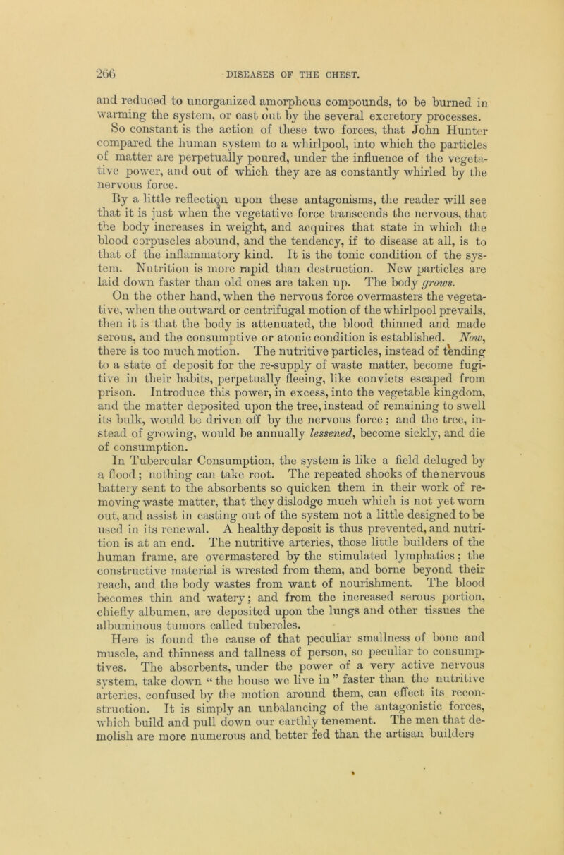 and reduced to unorganized amorphous compounds, to be burned in warming the system, or cast out by the several excretory processes. So constant is the action of these two forces, that John Hunter compared the human system to a whirlpool, into which the particles of matter are perpetually poured, under the influence of the vegeta- tive power, and out of which they are as constantly whirled by tlie nervous force. By a little reflection upon these antagonisms, the reader will see that it is just when trie vegetative force transcends the nervous, that the body increases in weight, and acquires that state in which the blood corpuscles abound, and the tendency, if to disease at all, is to that of the inflammatory kind. It is the tonic condition of the sys- tem. Nutrition is more rapid than destruction. New particles are laid down faster than old ones are taken up. The body grows. On the other hand, when the nervous force overmasters the vegeta- tive, when the outward or centrifugal motion of the whirlpool prevails, then it is that the body is attenuated, the blood thinned and made serous, and the consumptive or atonic condition is established. Now^ there is too much motion. The nutritive particles, instead of tending to a state of deposit for the re-supply of waste matter, become fugi- tive in their habits, perpetually fleeing, like convicts escaped from prison. Introduce this power, in excess, into the vegetable kingdom, and the matter deposited upon the tree, instead of remaining to swell its bulk, would be driven off by the nervous force; and the tree, in- stead of growing, would be annually lessened, become sickly, and die of consumption. In Tubercular Consumption, the system is like a field deluged by a flood; nothing can take root. The repeated shocks of the nervous battery sent to the absorbents so quicken them in their work of re- moving waste matter, that they dislodge much which is not yet worn out, and assist in casting out of the system not a little designed to be used in its renewal. A healthy deposit is thus prevented, and nutri- tion is at an end. The nutritive arteries, those little builders of the human frame, are overmastered by the stimulated lymphatics; the constructive material is wrested from them, and borne beyond their reach, and the body wastes from want of nourishment. The blood becomes thin and watery; and from the increased serous portion, chiefly albumen, are deposited upon the lungs and other tissues the albuminous tumors called tubercles. Here is found the cause of that peculiar smallness of bone and muscle, and thinness and tallness of person, so peculiar to consump- tives. The absorbents, under the power of a very active nervous system, take down “ the house we live in ” faster than the nutritive arteries, confused by the motion around them, can effect its recon- struction. It is simply an unbalancing of the antagonistic forces, which build and pull down our earthly tenement. The men that de- molish are more numerous and better fed than the artisan builders