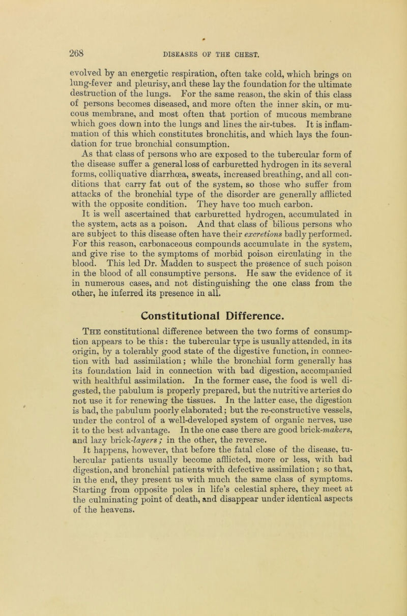 evolved by an energetic respiration, often take cold, which brings on lung-fever and pleurisy, and these lay the foundation for the ultimate destruction of the lungs. For the same reason, the skin of this class of persons becomes diseased, and more often the inner skin, or mu- cous membrane, and most often that portion of mucous membrane which goes down into the lungs and lines the air-tubes. It is inflam- mation of this which constitutes bronchitis, and which lays the foun- dation for true bronchial consumption. As that class of persons who are exposed to the tubercular form of the disease suffer a general loss of carburetted hydrogen in its several forms, colliquative diarrhoea, sweats, increased breathing, and all con- ditions that carry fat out of the system, so those who suffer from attacks of the bronchial type of the disorder are generally afflicted with the opposite condition. They have too much carbon. It is well ascertained that carburetted hydrogen, accumulated in the system, acts as a poison. And that class of bilious persons who are subject to this disease often have their excretions badly performed. For this reason, carbonaceous compounds accumulate in the system, and give rise to the symptoms of morbid poison circulating in the blood. This led Dr. Madden to suspect the presence of such poison in the blood of all consumptive persons. He saw the evidence of it in numerous cases, and not distinguishing the one class from the other, he inferred its presence in all. Constitutional Difference. The constitutional difference between the two forms of consump- tion appears to be this : the tubercular type is usually attended, in its origin, by a tolerably good state of the digestive function, in connec- tion with bad assimilation; while the bronchial form generally has its foundation laid in connection with bad digestion, accompanied with healthful assimilation. In the former case, the food is well di- gested, the pabulum is properly prepared, but the nutritive arteries do not use it for renewing the tissues. In the latter case, the digestion is bad, the pabulum poorly elaborated; but the re-constructive vessels, under the control of a well-developed system of organic nerves, use it to the best advantage. In the one case there are good hviok-makers^ and lazy brick-?ayers ; in the other, the reverse. It happens, however, that before the fatal close of the disease, tu- bercular patients usually become afflicted, more or less, with bad digestion, and bronchial patients with defective assimilation; so that, in the end, they present us with much the same class of symptoms. Starting from opposite poles in life’s celestial sphere, they meet at the culminating point of death, and disappear under identical aspects of the heavens.