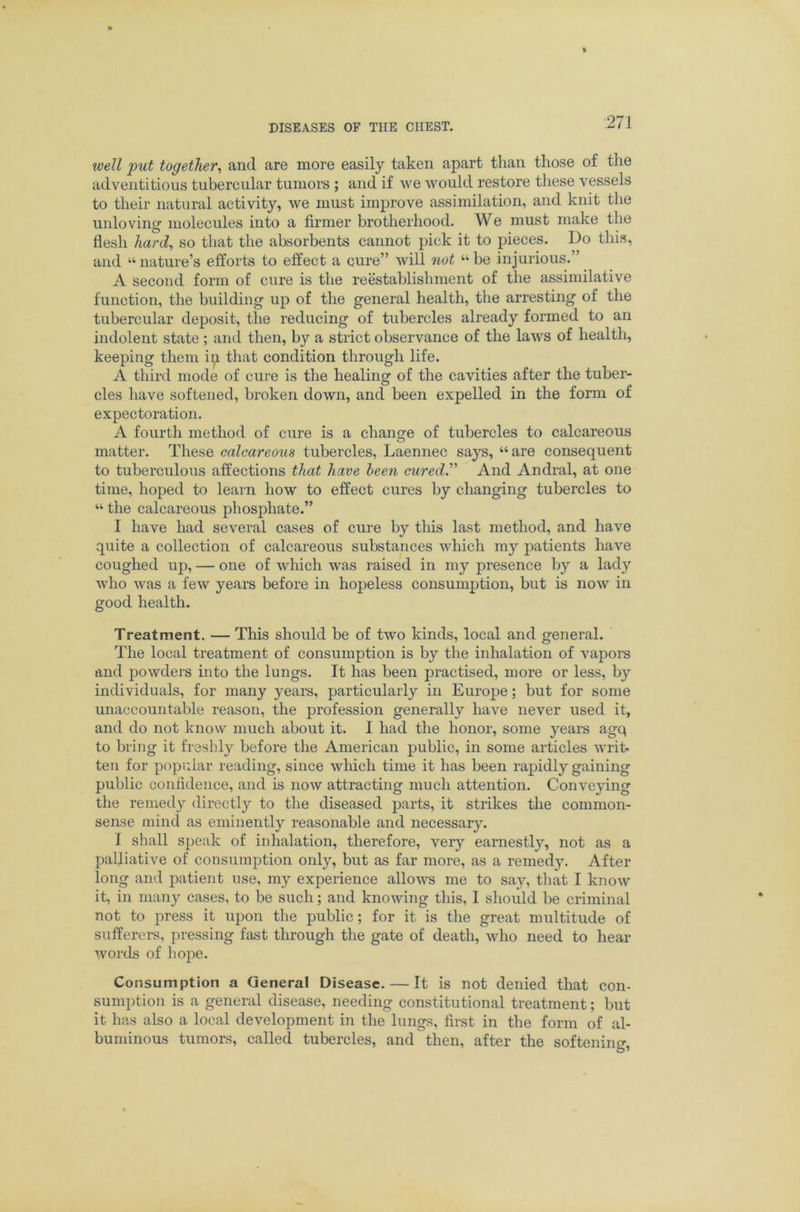 well put together^ and are more easily taken apart than those of the adventitious tubercular tumors ; and if we would restore these vessels to their natural activity, we must improve assimilation, and knit the unloving' molecules into a firmer brotherhood. We must make the flesh liard^ so that the absorbents cannot pick it to pieces. Do this, and “nature’s efforts to effect a cure” will not “be injurious.” A second form of cure is the reestablishment of the assimilative function, the building up of the general health, the arresting of the tubercular deposit, the reducing of tubercles already formed to an indolent state ; and tlien, by a strict observance of the laws of health, keeping them i^ that condition through life. A third mode of cure is the healing of the cavities after the tuber- cles have softened, broken down, and been expelled in the form of expectoration. A fourth method of cure is a change of tubercles to calcareous matter. These calcareous tubercles, Laennec says, “are consequent to tuberculous affections that have been cured” And Andral, at one time, hoped to learn how to effect cures by changing tubercles to “ the calcareous phosphate.” I have had several cases of cure by tliis last method, and have quite a collection of calcareous substances which my patients have coughed up, — one of wliich was raised in my presence by a lady who was a few years before in hopeless consumption, but is now in good health. Treatment. — This should be of two kinds, local and general. The local treatment of consumption is by the inhalation of vapors and powders into the lungs. It has been practised, more or less, by individuals, for many years, particularly in Europe; but for some unaccountable reason, the j)rofession generally have never used it, and do not know much about it. I had the honor, some years agq to bring it freshly before the American public, in some articles writ* ten for popular reading, since wliich time it has been rapidly gaining public confldeiice, and is now attracting much attention. Conveying the remedy directly to the diseased parts, it strikes the common- sense mind as eminently reasonable and necessary. I shall speak of inhalation, therefore, very earnestly, not as a palliative of consumption only, but as far more, as a remedy. After long and patient use, my experience allows me to say, that I know it, in many cases, to be such; and knowing this, I sliould be criminal not to press it upon the public; for it is the great multitude of sufferers, pressing fast through the gate of death, who need to hear words of liope. Consumption a General Disease. — It is not denied that con- sumption is a general disease, needing constitutional treatment; but it has also a local development in the lungs, first in the form of al- buminous tumors, called tubercles, and then, after the softening,