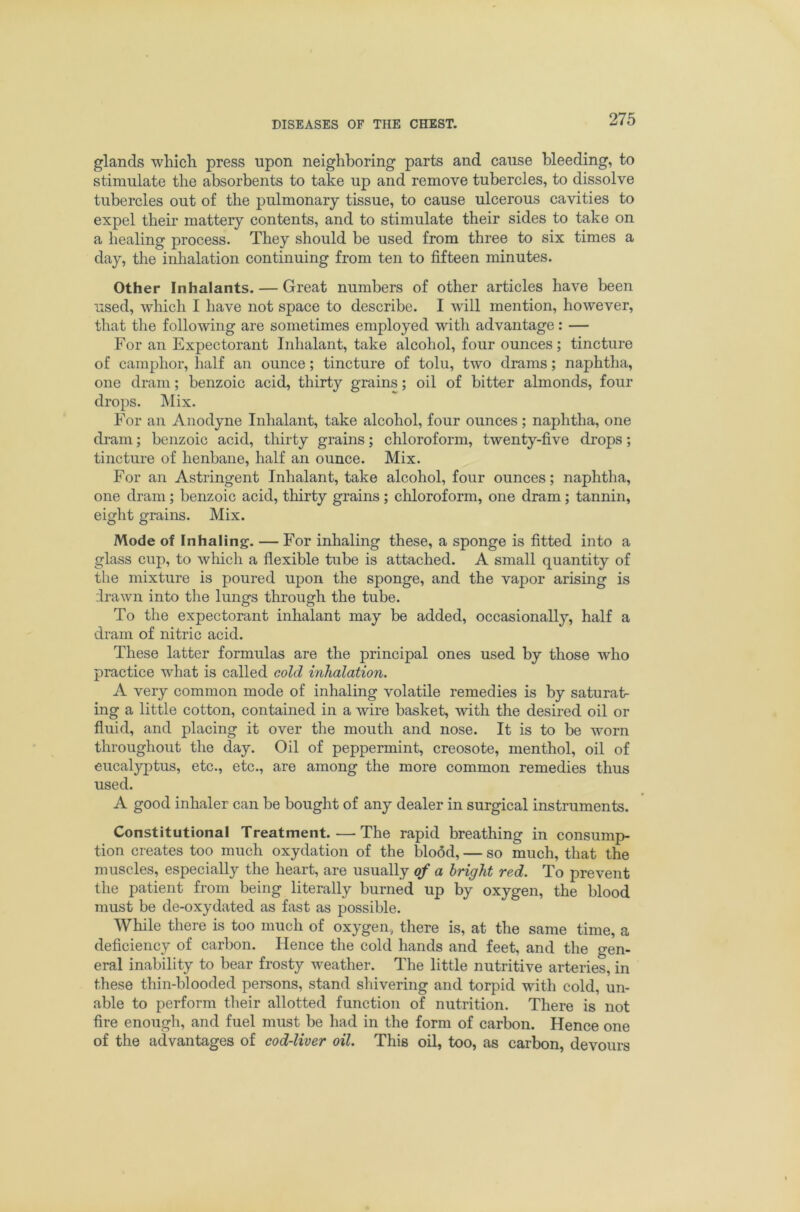 glands which press upon neighboring parts and cause Heeding, to stimulate the absorbents to take up and remove tubercles, to dissolve tubercles out of the pulmonary tissue, to cause ulcerous cavities to expel their mattery contents, and to stimulate their sides to take on a healing process. They should be used from three to six times a day, the inhalation continuing from ten to fifteen minutes. Other Inhalants. — Great numbers of other articles have been used, which I have not space to describe. I will mention, however, that the following are sometimes employed with advantage: — For an Expectorant Inhalant, take alcohol, four ounces; tincture of camphor, half an ounce; tincture of tolu, two drams; naphtha, one dram; benzoic acid, thirty grains; oil of bitter almonds, four drops. ]\Iix. For an Anodyne Inhalant, take alcohol, four ounces; naphtha, one di-am; benzoic acid, thirty grains; chloroform, twenty-five drops; tincture of henbane, half an ounce. Mix. For an Astringent Inhalant, take alcohol, four ounces; naphtha, one dram; benzoic acid, thirty grains; chloroform, one dram; tannin, eight grains. Mix. Mode of Inhaling. — For inhaling these, a sponge is fitted into a glass cup, to which a flexible tube is attached. A small quantity of the mixture is poured upon the sponge, and the vapor arising is ilrawn into the lungs through the tube. To the expectorant inhalant may be added, occasionally, half a dram of nitric acid. These latter formulas are the principal ones used by those who practice what is called cold inhalation. A very common mode of inhaling volatile remedies is by saturat- ing a little cotton, contained in a wire basket, with the desired oil or fluid, and placing it over the mouth and nose. It is to be worn throughout the day. Oil of peppermint, creosote, menthol, oil of eucalyptus, etc., etc., are among the more common remedies thus used. A good inhaler can be bought of any dealer in surgical instruments. Constitutional Treatment.—The rapid breathing in consump- tion creates too much oxydation of the blodd, — so much, that the muscles, especially the heart, are usually of a bright red. To prevent the patient from being literally burned up by oxygen, the blood must be de-oxydated as fast as possible. While there is too much of oxygen, there is, at the same time, a deficiency of carbon. Hence the cold hands and feet, and the gen- eral inability to bear frosty weather. The little nutritive arteries, in these thin-blooded persons, stand shivering and torpid with cold, un- able to perform their allotted function of nutrition. There is not fire enough, and fuel must be had in the form of carbon. Hence one of the advantages of cod-liver oil. This oil, too, as carbon, devours