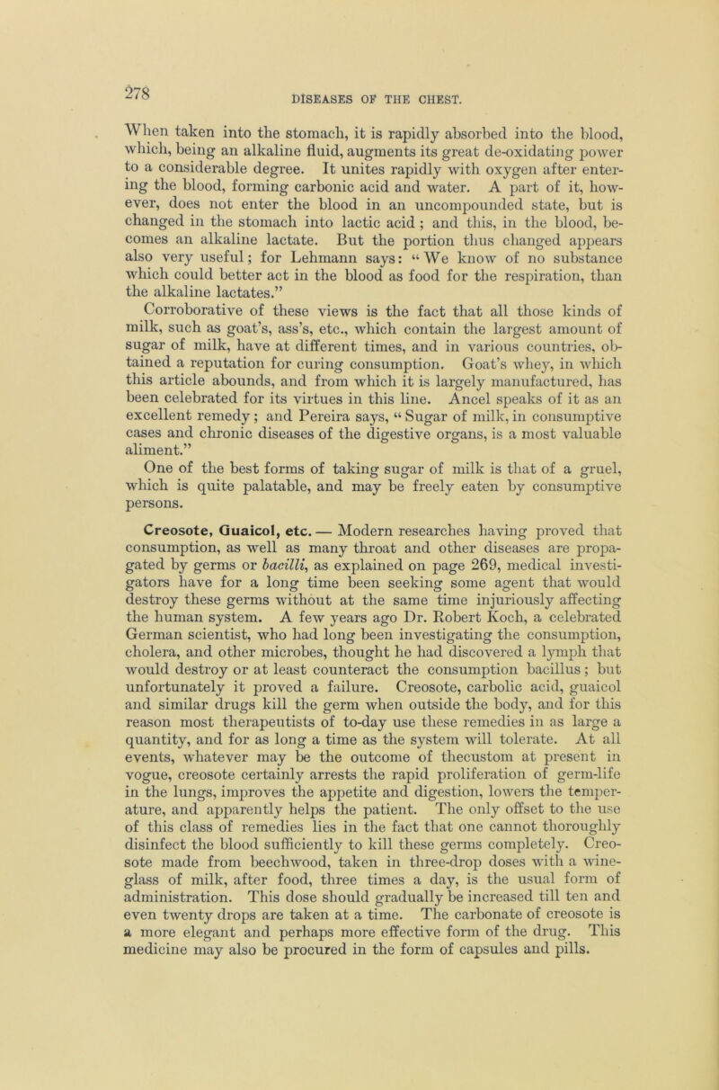 DISEASES OF THE CHEST. When taken into the stomach, it is rapidly absorbed into the blood, which, being an alkaline fluid, augments its great de-oxidating power to a considerable degree. It unites rapidly with oxygen after enter- ing the blood, forming carbonic acid and water. A part of it, how- ever, does not enter the blood in an uncompounded state, but is changed in the stomach into lactic acid ; and this, in the blood, be- comes an alkaline lactate. But the portion thus changed appears also very useful; for Lehmann says: “We know of no substance which could better act in the blood as food for the respiration, than the alkaline lactates.” Corroborative of these views is the fact that all those kinds of milk, such as goat’s, ass’s, etc., which contain the largest amount of sugar of milk, have at different times, and in various countries, ol> tained a reputation for curing consumption. Goat’s whey, in which this article abounds, and from which it is largely manufactured, has been celebrated for its virtues in this line. Ancel speaks of it as an excellent remedy; and Pereira says, “ Sugar of milk, in consumptive cases and chronic diseases of the digestive organs, is a most valuable aliment.” One of the best forms of taking sugar of milk is that of a gruel, which is quite palatable, and may be freely eaten by consumptive persons. Creosote, Quaicol, etc. — Modern researches having proved that consumption, as well as many throat and other diseases are propa- gated by germs or hacilli^ as explained on page 269, medical investi- gators have for a long time been seeking some agent that would destroy these germs without at the same time injuriously affecting the human system. A few years ago Dr. Robert Koch, a celebrated German scientist, who had long been investigating the consumption, cholera, and other microbes, thought he had discovered a lymph that Avould destroy or at least counteract the consumption bacillus; but unfortunately it proved a failure. Creosote, carbolic acid, guaicol and similar drugs kill the germ when outside the body, and for this reason most therapeutists of to-day use these remedies in as large a quantity, and for as long a time as the system will tolerate. At all events, whatever may be the outcome of thecustom at present in vogue, creosote certainly arrests the rapid proliferation of germ-life in the lungs, improves the appetite and digestion, lowers the temper- ature, and apparently helps the patient. The only offset to the use of this class of remedies lies in the fact that one cannot thoroughly disinfect the blood sufficiently to kill these germs completely. Creo- sote made from beechwood, taken in three-drop doses with a wine- glass of milk, after food, three times a day, is the usual form of administration. This dose should gradually be increased till ten and even twenty drops are taken at a time. The carbonate of creosote is a more elegant and perhaps more effective form of the drug. This medicine may also be procured in the form of capsules and pills.