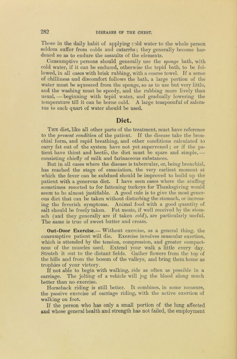 Those in the daily habit of applying cold water to the whole person seldom suffer from colds and catarrhs; they generally become har- dened so as to endure the assaults of the elements. Consumptive persons should generally use the sponge bath, with cold water, if it can be endured, otherwise the tepid bath, to be fol- lowed, in all cases with brisk rubbing, with a coarse towel. If a sense of chilliness and discomfort follows the bath, a large portion of the water must be squeezed from the sponge, so as to use but very little, and the washing must be speedy, and the rubbing more lively than usual, — beginning with tepid water, and gradually lowering the temperature till it can be borne cold. A large teaspoonful of salera- tus to each quart of water should be used. Diet. The diet, like all other parts of the treatment, must have reference to the present condition of the patient. If the disease take the bron- chial form, and rapid breathing, and other conditions calculated to carry fat out of the system have not yet supervened ; or if the pa- tient have thirst and hectic, the diet must be spare and simple, — consisting chiefly of milk and farinaceous substances. But in all cases where the disease is tubercular, or, being bronchial, has reached the stage of emaciation, the very earliest moment at which the fever can be subdued should be improved to build up the patient with a generous diet. I have seen cases where the stuffing sometimes resorted to for fattening turkeys for Thanksgiving would seem to be almost justifiable. A good rule is to give the most gener- ous diet that can be taken without disturbing the stomach, or increas- ing the feverish symptoms. Animal food with a good quantity of salt should be freely taken. Fat meats, if well received by the stom- ach (and they generally are if taken cold)^ are particularly useful. The same is true of sweet butter and cream. Out=Door Exercise.— Without exercise, as a general thing, the consumptive patient will die. Exercise involves muscular exertion, which is attended by the tension, compression, and greater compact- ness of the muscles used. Extend your walk a little every day. Stretch it out to the distant fields. Gather flowers from the top of the hills and from the bosom of the valleys, and bring them home as trophies of your victory. If not able to begin with walking, ride as often as possible in a carriage. The jolting of a vehicle will jog the blood along much better than no exercise. Horseback riding is still better. It combines, in some measure, the passive exercise of carriage riding, with the active exertion of walking on foot. If the person who has only a small portion of the lung affected and whose general health and strength has not failed, the employment