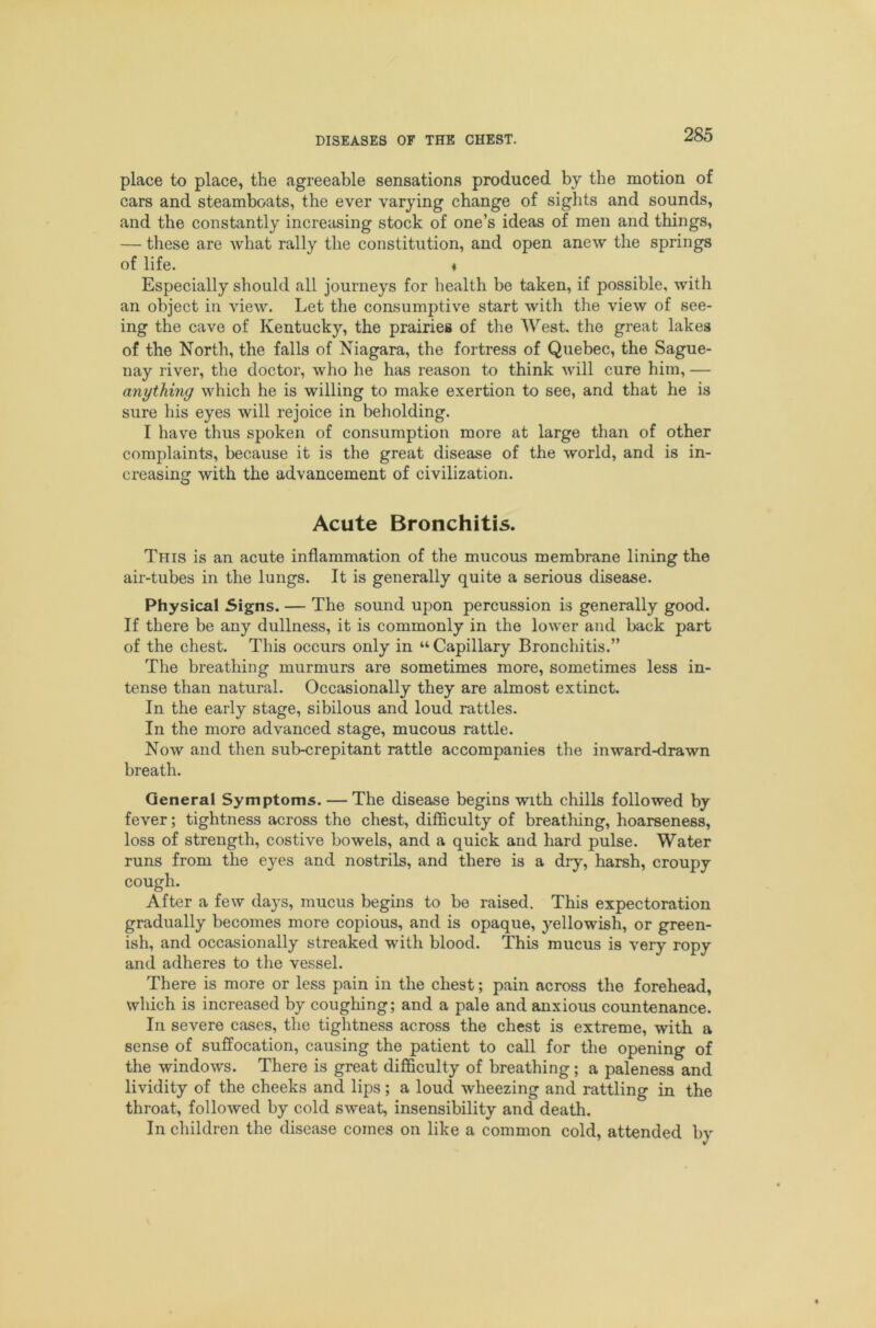 place to place, the agreeable sensations produced by the motion of cars and steamboats, the ever varjdng change of sights and sounds, and the constantly increasing stock of one’s ideas of men and things, — these are what rally the constitution, and open anew the springs of life. ♦ Especially should all journeys for health be taken, if possible, with an object in view. Let the consumptive start with the view of see- ing the cave of Kentucky, the prairies of the West, the great lakes of the North, the falls of Niagara, the fortress of Quebec, the Sague- nay river, the doctor, who he has reason to think will cure him, — anything which he is willing to make exertion to see, and that he is sure his eyes will rejoice in beholding. I have thus spoken of consumption more at large than of other complaints, because it is the great disease of the world, and is in- creasing with the advancement of civilization. Acute Bronchitis. This is an acute inflammation of the mucous membrane lining the air-tubes in the lungs. It is generally quite a serious disease. Physical 5igns. — The sound upon percussion is generally good. If there be any dullness, it is commonly in the lower and back part of the chest. This occurs only in “ Capillary Bronchitis.” The breathing murmurs are sometimes more, sometimes less in- tense than natural. Occasionally they are almost extinct. In the early stage, sibilous and loud rattles. In the more advanced stage, mucous rattle. Now and then sub-crepitant rattle accompanies the inward-drawn breath. General Symptoms. — The disease begins with chills followed by fever; tightness across the chest, difficulty of breatliing, hoarseness, loss of strength, costive bowels, and a quick and hard pulse. Water runs from the eyes and nostrils, and there is a dry, harsh, croupy cough. After a few days, mucus begins to be raised. This expectoration gradually becomes more copious, and is opaque, yellowish, or green- ish, and occasionally streaked with blood. This mucus is very ropy and adheres to the vessel. There is more or less pain in the chest; pain across the forehead, which is increased by coughing; and a pale and anxious countenance. In severe cases, the tightness across the chest is extreme, with a sense of suffocation, causing the patient to call for the opening of the windows. There is great difiBculty of breathing; a paleness and lividity of the cheeks and lips; a loud wheezing and rattling in the throat, followed by cold sweat, insensibility and death. In children the disease comes on like a common cold, attended by