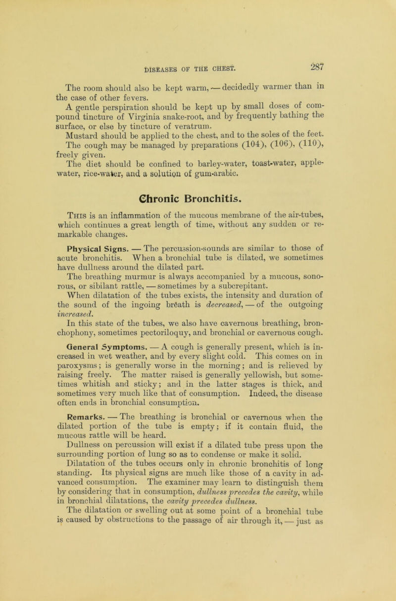 The room should also be kept warm, — decidedly warmer than in the case of other fevers. A gentle perspiration should be kept up by small doses of com- pound tincture of Virginia snake-root, and by frequently bathing the surface, or else by tincture of veratrum. Mustard should be applied to the chest, and to the soles of the feet. The cough may be managed by preparations (104), (106), (110), freely given. The diet should be confined to barley-water, toast-water, apple- water, rice-water, and a solution of gum-arabic. Chronic Bronchitis. This is an inflammation of the mucous membrane of the air-tubes, which continues a great length of time, without any sudden or re- markable changes. Physical Signs. — The percussion-sounds are similar to those of acute bronchitis. When a bronchial tube is dilated, we sometimes have dullness around the dilated part. The breathing murmur is always accompanied by a mucous, sono- rous, or sibilant rattle, — sometimes by a subcrepitant. When dilatation of the tubes exists, the intensity and duration of the sound of the ingoing brfiath is decreased^ — of the outgoing increased. In this state of the tubes, we also have cavernous breathing, bron- chophony, sometimes pectoriloquy, and bronchial or cavernous cough. General Symptoms. — A cough is generally present, which is in- creased in wet weather, and by every slight cold. This comes on in paroxysms; is generally worse in the morning; and is relieved by raising freely. The matter raised is generally yellowish, but some- times whitish and sticky; and in the latter stages is thick, and sometimes very much like that of consumption. Indeed, the disease often ends in bronchial consumption. Remarks. — The breatliing is bronchial or cavernous when the dilated portion of the tube is empty; if it contain fluid, the mucous rattle will be heard. Dullness on percussion will exist if a dilated tube press upon the surrounding portion of lung so as to condense or make it solid. Dilatation of the tubes occurs only in chronic broncliitis of long standing. Its physical signs are much like those of a cavity in ad- vanced consumption. The examiner may learn to distinguish them by considering that in consumption, dullness precedes the cavity., Avhile in bronchial dilatations, the cavity precedes dullness. The dilatation or swelling out at some point of a bronchial tube is caused by obstructions to the passage of air through it, — just as