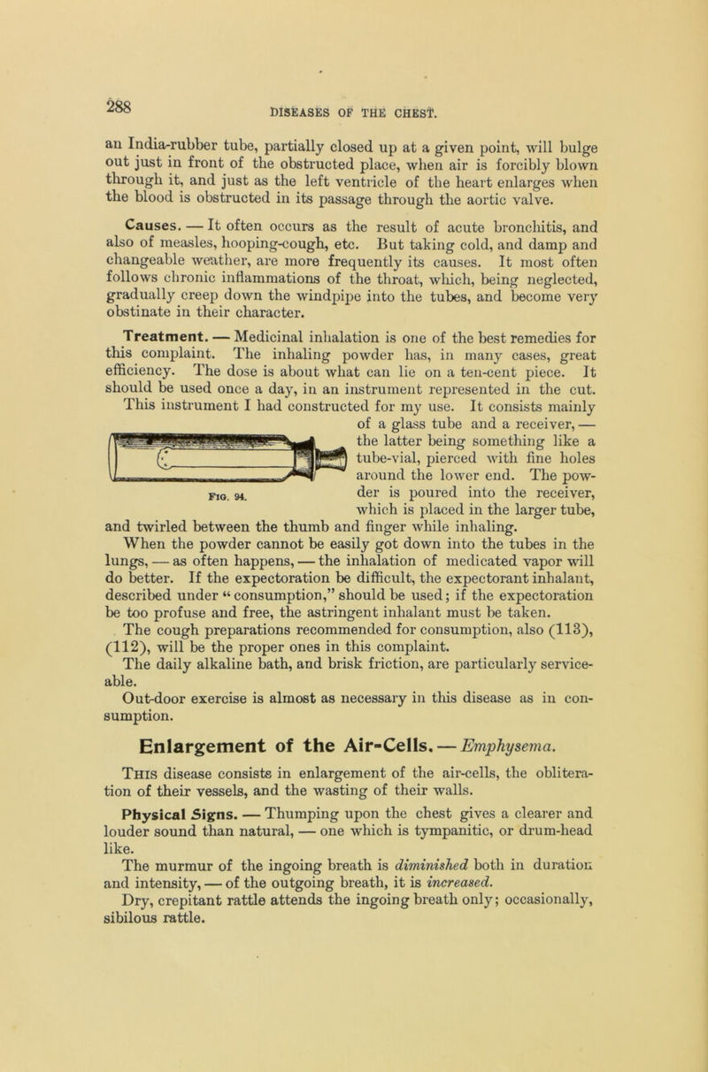 DISEASES OF THE CHESt. an India-rubber tube, partially closed up at a given point, will bulge out just in front of the obstructed place, when air is forcibly blown through it, and just as the left ventricle of the heart enlarges when the blood is obstructed in its passage through the aortic valve. Causes. — It often occurs as the result of acute broncliitis, and also of measles, hooping-cough, etc. But taking cold, and damp and changeable weather, are more frequently its causes. It most often follows chronic inflammations of the throat, wliich, being neglected, gradually creep down the windpipe into the tubes, and become very obstinate in their character. Treatment. — Medicinal inhalation is one of the best remedies for this complaint. The inhaling powder has, in many cases, great efficiency. The dose is about what can lie on a ten-cent piece. It should be used once a day, in an instrument represented in the cut. This instrument I had constructed for my use. It consists mainly of a glass tube and a receiver, — the latter being something like a tube-vial, pierced with fine holes around the lower end. The pow- der is poured into the receiver, which is placed in the larger tube, and twirled between the thumb and finger while inhaling. When the powder cannot be easily got down into the tubes in the lungs, — as often happens, — the inhalation of medicated vapor will do better. If the expectoration be difficult, the expectorant inhalant, described under “ consumption,” should be used; if the expectoration be too profuse and free, the astringent inhalant must be taken. The cough preparations recommended for consumption, also (113), (112), will be the proper ones in this complaint. The daily alkaline bath, and brisk friction, are particularly service- able. Out-door exercise is almost as necessary in this disease as in con- sumption. Enlargement of the Air-Cells, — Emphysema. This disease consists in enlargement of the air-cells, the oblitera- tion of their vessels, and the wasting of their walls. Physical Signs. — Thumping upon the chest gives a clearer and louder sound than natural, — one which is tympanitic, or drum-head like. The murmur of the ingoing breath is diminished both in duration and intensity, — of the outgoing breath, it is increased. Dry, crepitant rattle attends the ingoing breath only; occasionally, sibilous rattle.