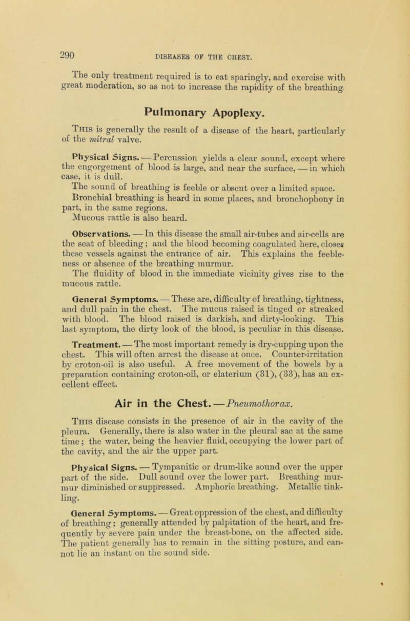 The only treatment required is to eat sparingly, and exercise with great moderation, so as not to increase the rapidity of the breathing. Pulmonary Apoplexy. This is generally the result of a disease of the heart, particularly of the mitral valve. Physical Signs. — Percussion yields a clear sound, except where the engorgement of blood is large, and near the surface, — in which case, it is dull. The sound of breathing is feeble or absent over a limited space. Bronchial breathing is heard in some places, and bronchophony in part, in the same regions. Mucous rattle is also heard. Observations. —In this disease the small air-tubes and air-cells are the seat of bleeding; and the blood becoming coagulated here, closes these vessels against the entrance of air. This explains the feeble- ness or absence of the breathing murmur. The fluidity of blood in the immediate vicinity gives rise to the mucous rattle. General Symptoms. — These are, difficulty of breathing, tightness, and dull pain in the chest. The mucus raised is tinged or streaked with blood. The blood raised is darkish, and dirty-looking. This last symptom, the dirty look of the blood, is peculiar in this disease. Treatment. — The most important remedy is dry-cupping upon the chest. This will often arrest the disease at once. Counter-irritation by croton-oil is also useful. A free movement of the bowels by a preparation containing croton-oil, or elaterium (31), (33), has an ex- cellent effect. Air in the Chest.—Pneumothorax. This disease consists in the presence of air in the cavity of the pleura. Generally, there is also water in the pleural sac at the same time; the water, being the heavier fluid, occupying the lower part of the cavity, and the air the upper part. Physical Signs. — Tympanitic or drum-like sound over the upper part of the side. Dull sound over the lower part. Breathing mur- mur diminished or suppressed. Amphoric breathing. Metallic tink- ling. General Symptoms. — Great oppression of the chest, and difficulty of breathing; generally attended by palpitation of the heart, and fre- quently by severe pain under the breast-bone, on the affected side. The patient generally has to remain in the sitting posture, and can- not lie an instant on the sound side.