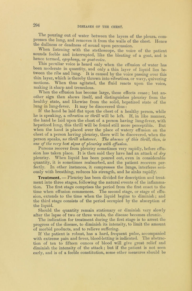 The pouring out of water between tlie layers of the pleura, com- presses the lung, and removes it from the walls of the chest. Hence the dullness or deadness of sound upon percussion. When listening with the stethoscope, the voice of the patient sounds feeble and interrupted, like the bleating of a goat, and is hence termed, egophony^ or goat-voice. This peculiar voice is heard only when the effusion of water has been moderate in quantity, and only a thin layer of liquid lies be- tween the ribs and lung. It is caused by the voice passing over tliis thin layer, which is thereby thrown into vibrations., or wavy, quivering motions. When thus agitated, the fluid reacts upon the voice, making it sharp and tremulous. When the effusion has become large, these effects cease; but an- other sign then shows itself, and distinguishes pleurisy from the healthy state, and likewise from the solid, liepatized state of the lung in lung-fever. It may be discovered thus: If the hand be laid flat upon the chest of a healthy person, while he is speaking, a vibration or thrill will be left. If, in like manner, the hand be laid upon the chest of a person having lung-fever, with liepatized lung, this thrill will be found still more perceptible. But when the hand is placed over the place of watery effusion on the chest of a person having pleurisy, there will be discovered, when the person speaks, no thrill whatever. The absence of this thrill., then., is one of the very best signs of pleurisy ivith effusion. Persons recover from pleurisy sometimes very rapidly, before effu- sion has taken place. It is then said they have had an attack of dry pleurisy. When liquid has been poured out, even in considerable quantity, it is sometimes reabsorbed, and the patient recovers per- fectly. In other instances, it compresses the lungs, interferes seri- ously with breathing, reduces his strength, and he sinks rapidly. Treatment. — Pleurisy has been divided for description and treat- ment into three stages, following the natural events of the inflamma- tion. The first stage comprises the period from the first onset to the time when effusion commences. The second stage, or stage of effu- sion, extends to the time when the liquid begins to diminish; and the third stage consists of the period occupied by the absorption of the liquid. Should the quantity remain stationary or diminish very slowly after the lapse of two or three weeks, the disease becomes chronic. The indication for treatment during the first stage is to arrest the progress of the disease, to diminish its intensity, to limit the amount of morbid products, and to relieve suffering. If ’the patient is robust, has a hard, frequent pulse, accompanied with extreme pain and fever, blood-letting is indicated. The abstrac- tion of ten to fifteen ounces of blood will give great relief and diminish the intensity of the attack; but if the patient is not seen early, and is of a feeble constitution, some other measures sliould be