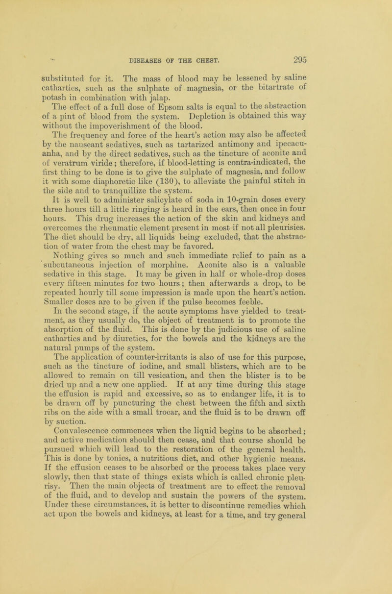 substituted for it. The mass of blood may be lessened by saline cathartics, such as the sulphate of magnesia, or the bitartrate of potash in combination with jalap. The effect of a full dose of Epsom salts is equal to the abstraction of a pint of blood from the system. Depletion is obtained this way without the impoverishment of the blood. 'The frequency and force of the heart’s action may also be affected by the nauseant sedatives, such as tartarized antimony and ipecacu- anha, and by the direct sedatives, such as the tincture of aconite and of veratrum viride; therefore, if blood-letting is contra-indicated, the first thing to be done is to give the sulphate of magnesia, and follow it with some diaphoretic like (130), to alleviate the painful stitch in the side and to tranquillize the system. It is well to administer salicylate of soda in 10-grain doses every three hours till a little ringing is heard in the ears, then once in four hours. This drug increases the action of the skin and kidneys and overcomes the rheumatic element present in most if not all pleurisies. The diet should be dry, all liquids being excluded, that the abstrac- tion of water from the chest may be favored. Nothing gives so much and such immediate relief to pain as a subcutaneous injection of morphine. Aconite also is a valuable sedative in this stage. It may be given in half or whole-droj) doses every fifteen minutes for two hours; then afterwards a drop, to be repeated hourly till some impression is made upon the heart’s action. Smaller doses are to be given if the pulse becomes feeble. In the second stage, if the acute symptoms have yielded to treat- ment, as they usually do, the object of treatment is to promote the absorption of the fluid. This is done by the judicious use of saline cathartics and by diuretics, for the bowels and the kidneys are the natural pumps of the system. The application of counter-irritants is also of use for this purpose, such as the tincture of iodine, and small blisters, which are to be allowed to remain on till vesication, and then the blister is to be dried up and a new one applied. If at any time during this stage the effusion is rapid and excessive, so as to endanger life, it is to be drawn olf by puncturing the chest between the fifth and sixth ribs on the side with a small trocar, and the fluid is to be drawn off by suction. Convalescence commences when the liquid begins to be absorbed; and active medication should then cease, and that course should be pursued which will lead to the restoration of the general health. This is done by tonics, a nutritious diet, and other hygienic means. If the effusion ceases to be absorbed or the process takes place very slowly, then that state of things exists which is called chronic pleu- risy. Then the main objects of treatment are to effect the removal of the fluid, and to develop and sustain the powers of the system. Under these circumstances, it is better to discontinue remedies which act upon the bowels and kidneys, at least for a time, and try general