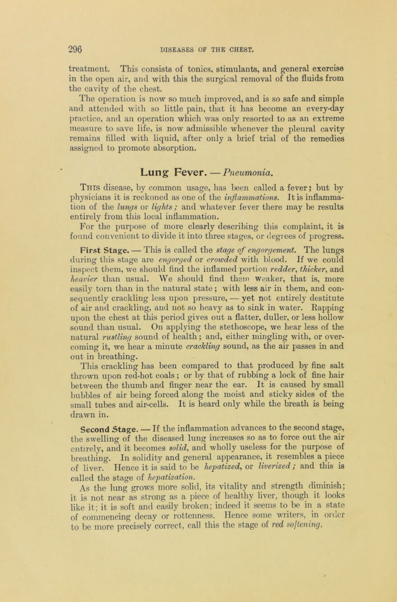 treatment. This consists of tonics, stimulants, and general exercise in the open air, and with this the surgical removal of the fluids from the cavity of the chest. The operation is now so much improved, and is so safe and simple and attended with so little pain, that it has become an every-day practice, and an operation which was only resorted to as an extreme measure to save life, is now admissible whenever the pleural cavity remains filled with liquid, after only a brief trial of the remedies assigned to promote absorption. Lung Fever.—Pneumonia, This disease, by common usage, has been called a fever; but by ph3^sicians it is reckoned as one of the inflammations. It is inflamma- tion of the lungs or lights ; and whatever fever there may be results entirely from this local inflammation. For the purpose of more clearly describing this complaint, it is found convenient to divide it into three stages, or degrees of progress. First Stage. — This is called the stage of engorgement. The lungs during this stage are engorged or crowded with blood. If we could inspect them, we should find the inflamed portion redder., thicker., and heavier than usual. We should find them weaker, that is, more easily torn than in the natural state; with less air in them, and con- sequently crackling less upon pressure, — yet not entirely destitute of air and crackling, and not so heavy as to sink in water. Rapping upon the chest at this period gives out a flatter, duller, or less hollow sound than usual. On applying the stethoscope, we hear less of the natural rustling sound of health; and, either mingling with, or over- coming it, we hear a minute crackling sound, as the air passes in and out in breathing. This crackling has been compared to that produced by fine salt thrown upon red-hot coals; or by that of rubbing a lock of fine hair between the thumb and finger near the ear. It is caused by small bubbles of air being forced along the moist and sticky sides of the small tubes and air-cells. It is heard only while the breath is being drawn in. Second Stage. — If the inflammation advances to the second stage, the swelling of the diseased lung increases so as to force out the air entirely, and it becomes solid., and wholly useless for the purpose of breathing. In solidity and general appearance, it resembles a piece of liver. Hence it is said to be hepatized., or liverized; and this is called the stage of hepatization. As the lung grows more solid, its vitality and strength diminish; it is not near as strong as a piece of healthy liver, though it looks like it; it is soft and easily broken; indeed it seems to be in a state of commencing decay or rottenness. Hence some writers, in order to be more precisely correct, cal) this the stage of red softening.