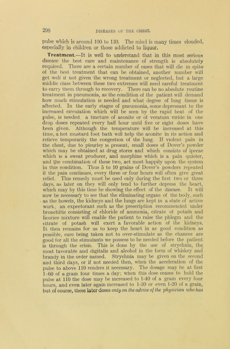 pulse which is around 100 to 130. The mind is many times clouded, especially in children or those addicted to liquor. Treatment.—It is well to understand that in this most serious disease the best care and maintenance of strength is absolutely required. There are a certain number of cases that will die m spito of the best treatment that can be obtained, another number will get well if not given the wrong treatment or neglected, but a large middle class between these two extremes will need careful treatment to carry them through to recovery. There can be no absolute routine treatment in pneumonia, as the condition of the patient will demand how much stimulation is needed and what degree of lung tissue is affected. In the early stages of pneumonia, some depressant to the increased circulation which will be seen by the rapid beat of the pulse, is needed, a tincture of aconite or of veratum viride in one drop doses repeated every half hour until five or eight doses have been given. Although the temperature will be increased at this time, a hot mustard foot bath will help the aconite in its action and relieve temporarily the congestion of the lung. If violent pain in the chest, due to pleurisy is present, small doses of Dover’s powder which may be obtained at drug stores and which consists of ipecac which is a sweat producer, and morphine which is a pain quieter, and the combination of these two, act most happily upon the system in this condition. Thus 5 to 10 grains of Dover’s powders repeated if the pain continues, every three or four hours will often give great relief. This remedy must be used only during the first two or three days, as later on they will only tend to further depress the heart, which may by this time be showing the effect of the disease. It will now be necessary to see that the eliminating organs of the body, such as the bowels, the kidneys and the lungs are kept in a state of active work, an expectorant such as the prescription recommended under bronchitis consisting of chloride of ammonia, citrate of potash and licorice mixture will enable the patient to raise the phlegm and the citrate of potash will exert a favorable action of the kidneys. It then remains for us to keep the heart in as good condition as possible, care being taken not to over-stimulate as the chances are good for all the stimulants we possess to be needed before the patient is through the crisis. This is done by the use of strychnia, the most favorable and digitalis and alcohol in the form of whiskey and brandy in the order named. Strychnia may be given on the second and third days, or if not needed then, when the acceleration of the pulse to above 110 renders it necessary. The dosage may be at first 1 -60 of a gram four times a day: when this dose ceases to hold the pulse at 110 the dose may be increased to 1-40 of a gram every four hours, and even later again increased to 1-30 or even 1-20 of a grain, but of course^ these later doses only on the advice of the physician who has
