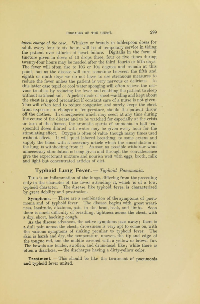 taken charge of the case. Whiskey or brandy in tablespoon doses for adult every four to six hours will be of temporary service in tiding the patient over attacks of heart failure. Digitalis in the form^ of tincture given in doses of 10 drops three, four or five times during twenty-four hours may be needed after the third, fourth or fifth days. The fever will often rise to 103 or 104 degrees and remain at this point, but as the disease will turn sometime between the fifth and eighth or ninth days we do not have to use strenuous measures to reduce the fever unless the patient is' very nervous or delirious. In this latter case tepid or cool water sponging will often relieve the ner- vous troubles by reducing the fever and enabhng the patient to sleep without artificial aid. A jacket made of sheet-wadding and kept about the chest is a good precaution if constant care of a nurse is not given. This will often tend to reduce congestion and surely keeps the chest from exposure to changes in temperature, should the patient throw off the clothes. In emergencies which may occur at any time during the course of the disease and to be watched for especially at the crisis or turn of the disease, the aromatic spirits of ammonia in half tea- spoonful doses diluted with water may be given every hour for the stimulating effect. Oxygen is often of value though many times used without effect. It will quiet labored breathing to some extent and supply the blood with a necessary article which the consolidation in the lung IS withholding from it. As soon as possible withdraw what unnecessary stimulation is being given and through the convalescence give the expectorant mixture and nourish well with eggs, broth, milk and light but concentrated articles of diet. Typhoid Lung Fever. — Typhoid Pneumonia. This is an inflammation of the lungs, differing from the preceding only in the character of the fever attending it, which is of a low, typhoid character. The disease, like typhoid fever, is characterized by great debility and prostration. Symptoms. —These are a combination of the symptoms of pneu- monia and of typhoid fever. The disease begins with great weari- ness, lassitude, dizziness, pain in the head, back, and limbs. Soon there is much difficulty of breatliing, tightness across the chest, with a dry, short, hacking cough. As the disease advances, the active symptoms pass away; there is a dull pain across the chest; drowsiness is very apt to come on, with the various symptoms of sinking peculiar to typhoid fever. The skin is harsh and dry, the temperature uneven, the tip and edge of the tongue red, and the middle covered with a yellow or brown fur. The bowels are tender, swollen, and drum-head like; while there is often a diarrhoea, — the discharges having a dirty-yellow color. Treatment.—Tliis should be like the treatment of pneumonia and typhoid fever united.