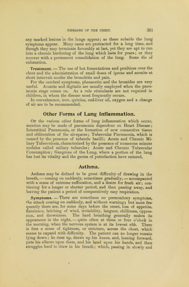 any marked lesions in the lungs appear; as these subside the lung symptoms appear. Many cases are protracted for a long time, and though they may terminate favorably at last, yet they are apt to run into a chronic hardening of the lung which lasts for years; or they recover with a permanent consolidation of the lung. Some die of exhaustion. Treatment. — The use of hot fomentations and poultices over the chest and the administration of small doses of ipecac and aconite at short intervals soothe the bronchitis and pain. For the cerebral symptoms, phenacetin and the bromides are very useful. Aconite and digitalis are usually employed when the pneu- monia stage comes on. As a rule stimulants are not required in children, in whom the disease most frequently occurs. In convalesence, iron, quinine, cod-liver oil, oxygen and a change of air are to be recommended. Other Forms of Lung Inflammation. Of the various other forms of lung inflammation which occur, mention may be made of pneumonia dependent on Heart Disease; Interstitial Pneumonia, or the formation of new connective tissue and obliteration of the air-spaces; Tubercular Pneumonia, which is caused by the presence of tubercle bacilli; Acute and Chronic Mi- liary Tuberculosis, characterized by the presence of numerous minute nodules called miliary tubercles; Acute and Chronic Tubercular Consumption; Gangrene of the Lung, where a portion of the lung has lost its vitality and the germs of putrefaction have entered. Asthma. Asthma may be defined to be great difiSculty of drawing in the breath, — coming on suddenly, sometimes gradually, — accompanied with a sense of extreme suffocation, and a desire for fresh air; con- tinuing for a longer or shorter period, and then passing away, and leaving the patient a period of comparatively easy respiration, Symptoms. — There are sometimes no premonitory symptoms, the attack coming on suddenly, and without warning $ but more fre- quently there are, for some days before the onset, loss of appetite, flatulence, belching of wind, irritability, languor, chilliness, oppres- sion, and drowsiness. The hard breathing generally makes its appearance in the night, — quite often at three or four o’clock in the morning, when the nervous system is at its lowest ebb. There is first a sense of tightness, or stricture, across the chest, which seems to expand with difficulty. The patient can no longer remain lying down; he rises up, draws up his knees, and, leaning forward, puts his elbows upon them, and his head upon his hands, and then struggles hard to draw in his breath; which, passing in slowly and