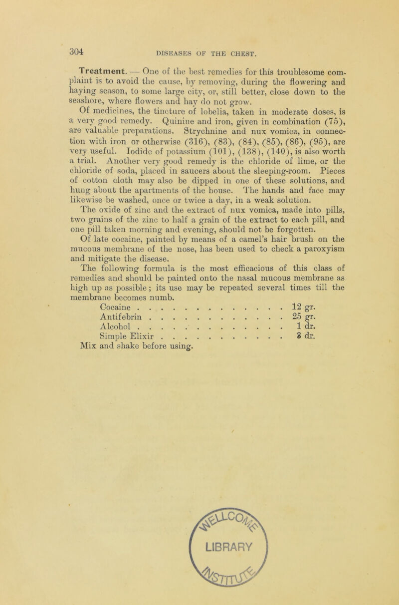 Treatment. — One of tlie best remedies for this troublesome com^ plaint is to avoid the cause, by removing, during the flowering and haying season, to some large city, or, still better, close down to the seashore, where flowers and hay do not grow. Of medicines, the tinctnre of lobelia, taken in moderate doses, is a very good remedy. Quinine and iron, given in combination (75), are valuable preparations. Strychnine and nux vomica, in connec- tion with iron or otherwise (316), (83), (84), (85), (86), (95), are very useful. Iodide of potassium (101), (138), (140), is also worth a trial. Another very good remedy is the chloride of lime, or the chloride of soda, placed in saucers about the sleeping-room. Pieces of cotton cloth may also be dipped in one of tliese solutions, and hung about the apartments of the house. The hands and face may likewise be washed, once or twice a day, in a weak solution. The oxide of zinc and the extract of nux vomica, made into pills, two grains of the zinc to half a grain of the extract to each pill, and one pill taken morning and evening, should not be forgotten. Of late cocaine, painted by means of a camel’s hair brush on the mucous membrane of the nose, has been used to check a paroxyism and mitigate the disease. The following formula is the most efficacious of this class of remedies and should be painted onto the nasal mucous membrane as liigh up as possible; its use may be repeated several times till the membrane becomes numb. Cocaine 12 gr. Antifebrin 25 gr. Alcohol 1 dr. Simple Elixir 8 dr. Mix and shake before using. LIBRARY