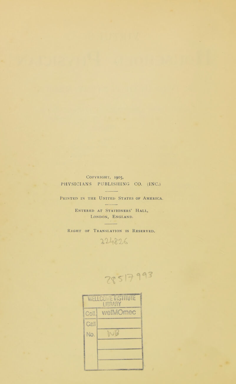 Copyright, 1905, PHYSICIANS PUBLISHING CO. (INC.) Printed in the United States of America. Entered at Stationers’ Hale, London, England. Right of Translation is Reserved. rvTdLCv. tcsinure 1 LIBRARY O O welMOmec j ICaS No.