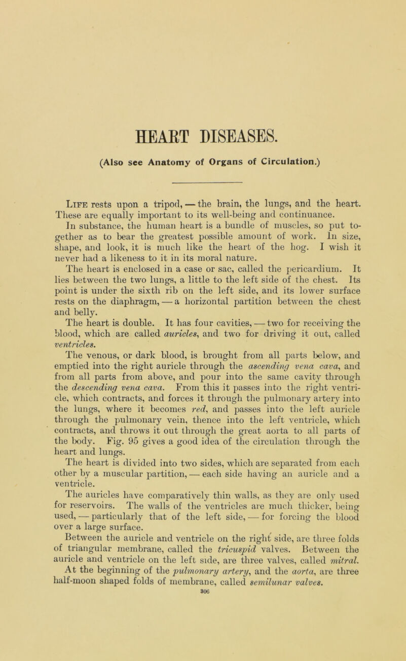 HEART DISEASES. (Also see Anatomy of Organs of Circulation.) Life rests upon a tripod, — the brain, the lungs, ancl the heart. These are equally important to its well-being and continuance. In substance, the human heart is a bundle of muscles, so put to- gether as to bear the greatest possible amount of work. In size, shape, and look, it is much like the heart of the hog. I wish it never had a likeness to it in its moral nature. The heart is enclosed in a case or sac, called the pericardium. It lies between the two lungs, a little to the left side of the chest. Its point is under the sixth rib on the left side, and its lower surface rests on the diaphragm, — a horizontal partition between the chest and belly. The heart is double. It has four cavities, — two for receiving the blood, which are called auricles, and two for driving it out, called ventricles. The venous, or dark blood, is brought from all parts below, and emptied into the right auricle through the ascending vena cava, and from all parts from above, and pour into the same cavity through the descending vena cava. From this it passes into the right ventri- cle, which contracts, and forces it through the pulmonary alter}' into the lungs, where it becomes red, and passes into the left auricle through the pulmonary vein, thence into the left ventricle, which contracts, and throws it out through the great aorta to all parts of the body. Fig. 95 gives a good idea of the circulation through the heart and lungs. The heart is divided into two sides, which are separated from each other by a muscular partition, — each side having an auricle and a ventricle. The auricles have comparatively thin walls, as they are only used for reservoirs. The walls of the ventricles are much thicker, being used, — particularly that of the left side, — for forcing the blood over a large surface. Between the auricle and ventricle on the right side, are three folds of triangular membrane, called the tricuspid valves. Between the auricle and ventricle on the left side, are three valves, called mitral. At the beginning of the pulmonary artery, and the aorta, are three lialf-moon shaped folds of membrane, called semilunar valves.