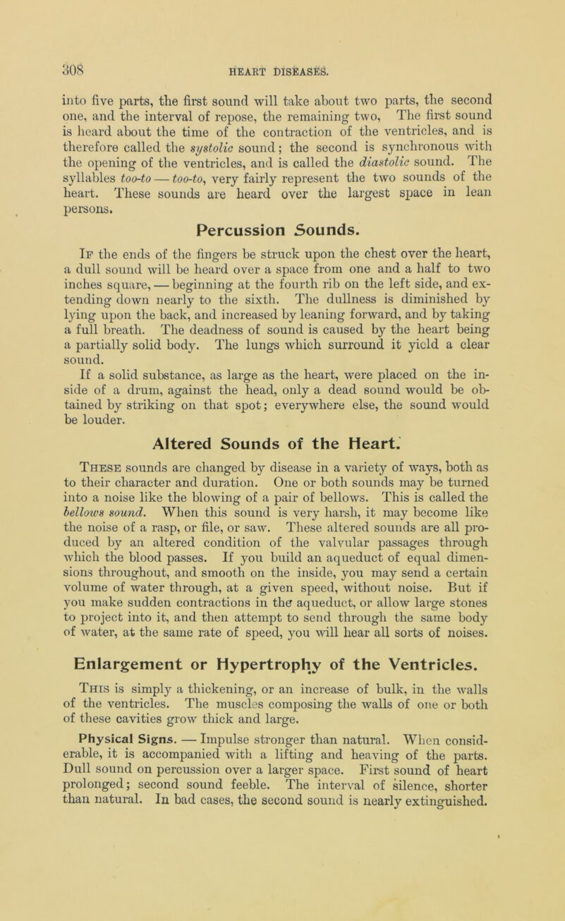 into five parts, the first sound will take about two parts, the second one, and the interval of repose, the remaining two, The first sound is heard about the time of the contraction of the ventricles, and is therefore called the systolic sound; the second is synchronous with the opening of the ventricles, and is called the diastolic sound. The syllables too-to — too-to, very fairly represent the two sounds of the heart. These sounds are heard over the largest space in lean persons. Percussion Sounds. If the ends of the fingers be struck upon the chest over the heart, a dull sound will be heard over a space from one and a half to two inches square, — beginning at the fourth rib on the left side, and ex- tending down nearly to the sixth. The dullness is diminished by lying upon the back, and increased by leaning forward, and by taking a full breath. The deadness of sound is caused by the heart being a partially solid body. The lungs which surround it yield a clear sound. If a solid substance, as large as the heart, were placed on the in- side of a drum, against the head, only a dead sound would be ob- tained by striking on that spot; everywhere else, the sound would be louder. Altered Sounds of the Heart. These sounds are changed by disease in a variety of ways, both as to their character and duration. One or both sounds may be turned into a noise like the blowing of a pair of bellows. This is called the bellows sound. When this sound is very harsh, it may become like the noise of a rasp, or file, or saw. These altered sounds are all pro- duced by an altered condition of the valvular passages through which the blood passes. If you build an aqueduct of equal dimen- sions throughout, and smooth on the inside, you may send a certain volume of water through, at a given speed, without noise. But if you make sudden contractions in the aqueduct, or allow large stones to project into it, and then attempt to send through the same body of water, at the same rate of speed, you will hear all sorts of noises. Enlargement or Hypertrophy of the Ventricles. This is simply a thickening, or an increase of bulk, in the walls of the ventricles. The muscles composing the walls of one or both of these cavities grow thick and large. Physical Signs. — Impulse stronger than natural. When consid- erable, it is accompanied with a lifting and heaving of the parts. Dull sound on percussion over a larger space. First sound of heart prolonged; second sound feeble. The interval of silence, shorter than natural. In bad cases, the second sound is nearly extinguished.