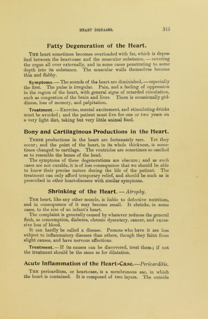 Fatty Degeneration of the Heart. The heart sometimes becomes overloaded with fat, which is depos- ited between the heart-case and the muscular substance, — covering the organ all over externally, and in some cases penetrating to some depth into its substance. The muscular walls themselves become thin and flabby. Symptoms. — The sounds of th® heart are diminished, — especially the first. The pulse is irregular. Pain, and a feeling of oppression in the region of the heart, with general signs of retarded circulation, such as congestion of the brain and liver. There is occasionally gid- diness, loss of memory, and palpitation. Treatment. — Exercise, mental excitement, and stimulating drinks . must be avoided; and the patient must live for one or two years on a very light diet, taking but very little animal food. Bony and Cartilaginous Productions in the Heart. These productions in the heart are fortunately rare. Yet they occur; and the point of the heart, in its whole thickness, is some- times changed to cartilage. The ventricles are sometimes so ossified as to resemble the bones of the head. The symptoms of these degenerations are obscure; and as such cases are not curable, it is of less consequence that we should be able to know their precise nature during the life of the patient. The treatment can only afford temporary relief, and should be such as is prescribed in other heart-diseases with similar symptoms. Shrinking of the Heart.—Atrophy. The heart, like any other muscle, is liable to defective nutrition, and in consequence of it may become small. It shrinks, in some cases, to the size of an infant’s heart. The complaint is generally caused by whatever reduces the general flesh, as consumption, diabetes, chronic dysentery, cancer, and exces- sive loss of blood. It can hardly be called a disease. Persons who have it are less subject to inflammatory diseases than others, though they faint from slight causes, and have nervous affections. Treatment. — If its causes can be discovered, treat them; if not the treatment should be the same as for dilatation. Acute Inflammation of the Heart-Case.—Pericarditis. The pericardium, or heart-case, is a membranous sac, in which the heart is contained. It is composed of two layers. The outside