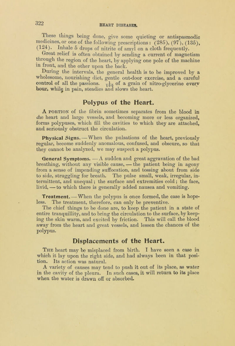 HEART DISEASES. These things being done, give some quieting or antispasmodic medicines, or one of the following prescriptions : (285), (97), (135), (124). Inhale 5 drops of nitrite of amyl on a cloth frequently. Great relief is often obtained by sending a current of magnetism through the region of the heart, by applying one pole of the machine in front, and the other upon the back. During the intervals, the general health is to be improved by a wholesome, nourishing diet, gentle out-door exercise, and a careful control of all the passions, ^of a grain of nitro-glycerine every hour, whil^ in pain, steadies and slows the heart. Polypus of the Heart. A PORTION of the fibrin sometimes separates from the blood in the heart and large vessels, and becoming more or less organized, forms polypuses, which fill the cavities to which they are attached, and seriously obstruct the circulation. Physical Signs. — When the pulsations of the heart, previously regular, become suddenly anomalous, confused, and obscure, so that they cannot be analyzed, we may suspect a polypus. General Symptoms. —A sudden and great aggravation of the bad breathing, without any visible cause, — the patient being in agony from a sense of impending suffocation, and tossing about from side to side, struggling for breath. The pulse small, weak, irregular, in- termittent, and unequal; the surface and extremities cold; the face, livid, — to which there is generally added nausea and vomiting. Treatment. — When the polypus is once formed, the case is hope- less. The treatment, therefore, can only be preventive. The chief things to be done are, to keep the patient in a state of entire tranquillity, and to bring the circulation to the surface, by keep- ing the skin warm, and excited by friction. This will call the blood away from the heart and great vessels, and lessen the chances of the polypus. Displacements of the Heart. The heart may be misplaced from birth. I have seen a case in which it lay upon the right side, and had always been in that posi- tion. Its action was natural. A variety of causes may tend to push it out of its place, as water in the cavity of the pleura. In such cases, it will return to its place when the water is drawn off or absorbed.