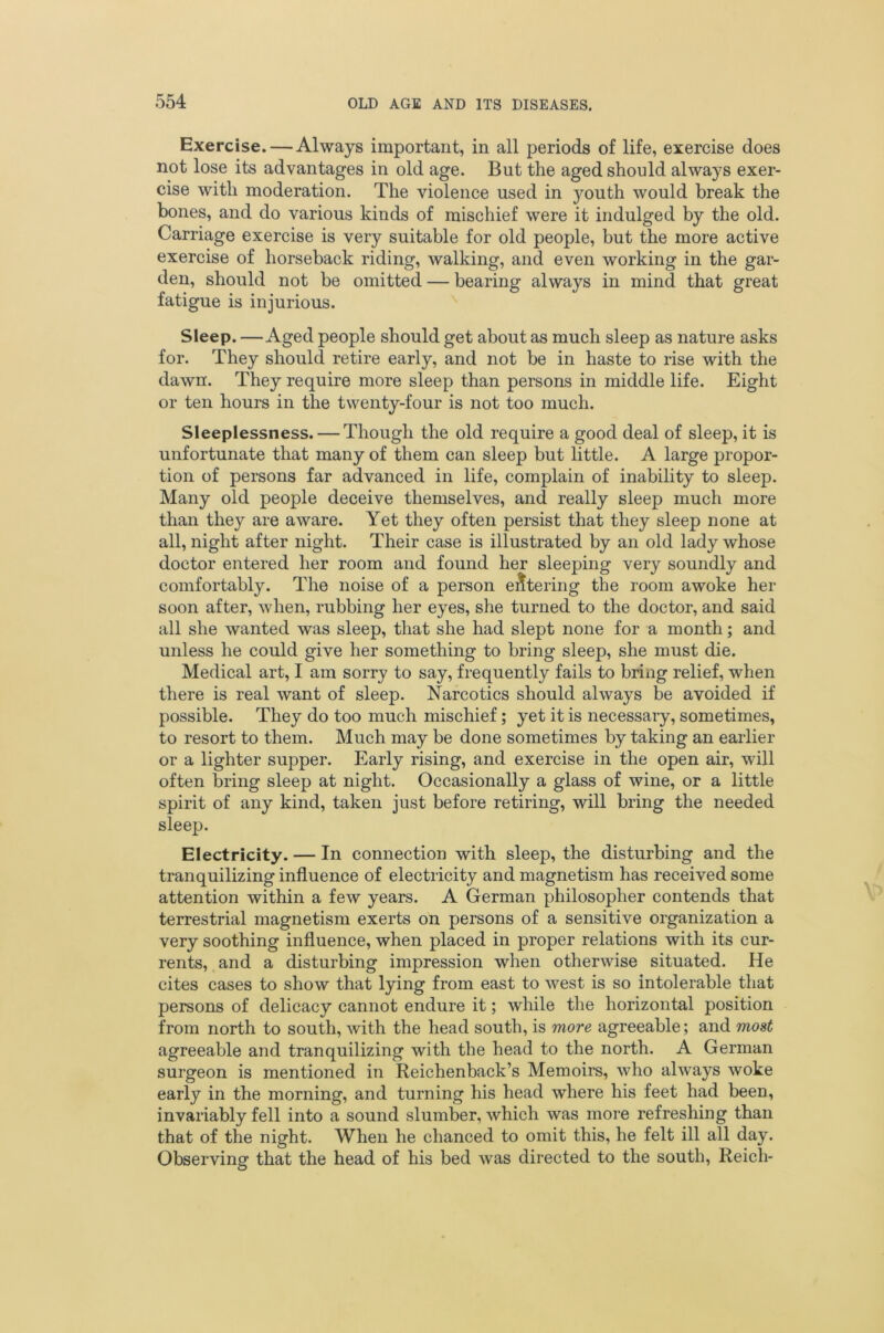Exercise. — Always important, in all periods of life, exercise does not lose its advantages in old age. But the aged should always exer- cise with moderation. The violence used in youth would break the bones, and do various kinds of mischief were it indulged by the old. Carriage exercise is very suitable for old people, but the more active exercise of horseback riding, walking, and even working in the gar- den, should not be omitted — bearing always in mind that great fatigue is injurious. Sleep. —Aged people should get about as much sleep as nature asks for. They should retire early, and not be in haste to rise with the dawn. They require more sleep than persons in middle life. Eight or ten hours in the twenty-four is not too much. Sleeplessness. — Though the old require a good deal of sleep, it is unfortunate that many of them can sleep but little. A large propor- tion of persons far advanced in life, complain of inability to sleep. Many old people deceive themselves, and really sleep much more than they are aware. Yet they often persist that they sleep none at all, night after night. Their case is illustrated by an old lady whose doctor entered her room and found her sleeping very soundly and comfortably. The noise of a person entering the room awoke her soon after, when, rubbing her eyes, she turned to the doctor, and said all she wanted was sleep, that she had slept none for a month; and unless he could give her something to bring sleep, she must die. Medical art, I am sorry to say, frequently fails to bring relief, when there is real want of sleep. Narcotics should always be avoided if possible. They do too much mischief; yet it is necessary, sometimes, to resort to them. Much may be done sometimes by taking an earlier or a lighter supper. Early rising, and exercise in the open air, will often bring sleep at night. Occasionally a glass of wine, or a little spirit of any kind, taken just before retiring, will bring the needed sleep. Electricity. — In connection with sleep, the disturbing and the tranquilizing influence of electricity and magnetism has received some attention within a few years. A German philosopher contends that terrestrial magnetism exerts on persons of a sensitive organization a very soothing influence, when placed in proper relations with its cur- rents, and a disturbing impression when otherwise situated. He cites cases to show that lying from east to west is so intolerable that persons of delicacy cannot endure it; while the horizontal position from north to south, with the head south, is more agreeable; and most agreeable and tranquilizing with the head to the north. A German surgeon is mentioned in Reichenback’s Memoirs, who always woke early in the morning, and turning his head where his feet had been, invariably fell into a sound slumber, which was more refreshing than that of the night. When he chanced to omit this, he felt ill all day. Observing that the head of his bed was directed to the south, Reich-
