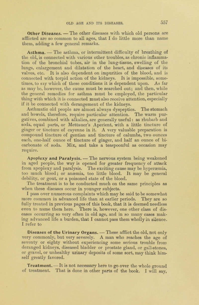 Other Diseases. — The other diseases with which old persons are afflicted are so common to all ages, that I do little more than name them, adding a few general remarks. Asthma. — The asthma, or intermittent difficulty of breathing of the old, is connected with various other troubles, as chronic inflamma- tion of the bronchial tubes, air in the lung-tissue, swelling of the lungs, enlargement and dilatation of the heart, and diseases of its valves, etc. It is also dependent on impurities of the blood, and is connected with torpid action of the kidneys. It is impossible, some- times, to say which of these conditions it is dependent upon. As far as maybe, however, the cause must be searched out; and then, while the general remedies for asthma must be employed, the particular thing with which it is connected must also receive attention, especially if it be connected with derangement of the kidneys. Asthmatic old people are almost always dyspeptics. The stomach and bowels, therefore, require particular attention. The warm pur- gatives, combined with alkalies, are generally useful: as rhubarb and soda, equal parts, or Mettauer’s Aperient, with a little tincture of ginger or tincture of cayenne in it. A very valuable preparation is compound tincture of gentian and tincture of calumba, two ounces each, one-half ounce of tincture of ginger, and half an ounce of bi- carbonate of soda. Mix, and take a teaspoonful as occasion may require. Apoplexy and Paralysis. — The nervous system being weakened in aged people, the way is opened for greater frequency of attack from apoplexy and paralysis. The exciting cause may be hyperaemia, too much blood; or anaemia, too little blood. It may be general debility, or gout, or a poisoned state of the blood. The treatment is to be conducted much on the same principles as when these diseases occur in younger subjects. I pass over numerous complaints which may be said to be somewhat more common in advanced life than at earlier periods. They are so fully treated in previous pages of this book, that it is deemed needless even to name them here. There is, however, one other class of dis- eases occurring so very often in old age, and in so many cases mak- ing advanced life a burden, that I cannot pass them wholly in silence. I refer to Diseases of the Urinary Organs. — These afflict the old, not only very commonly, but very severely. A man who reaches the age of seventy or eighty without experiencing some serious trouble from deranged kidneys, diseased bladder or prostate gland, or gall-stones, or gravel, or unhealthy urinary deposits of some sort, may think him- self greatly favored. Treatment. — It is not necessary here to go over the whole ground of treatment. That is done in other parts of the book. I will say,