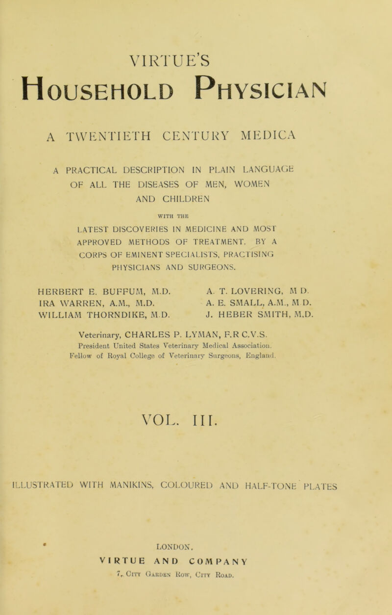 VIRTUE’S Household Physician A TWENTIETH CENTURY MEDICA A PRACTICAL DESCRIPTION IN PLAIN LANGUAGE OF ALL THE DISEASES OF MEN, WOMEN AND CHILDREN WITH THE LATEST DISCOVERIES IN MEDICINE AND MOST APPROVED METHODS OF TREATMENT. BY A CORPS OF EMINENT SPECIALISTS, PRACTISING PHYSICIANS AND SURGEONS. HERBERT E. BUFFUM, M.D. IRA WARREN, A.M., M.D. WILLIAM THORNDIKE, M.D. A. T. LOVERING, M D. A. E. SMALL, A.M., M.D. J. HEBER SMITH, M.D. Veterinary, CHARLES P. LYMAN, F.RC.V.S. President United States Veterinary Medical Association. Fellow of Royal College of Veterinary Surgeons, England. VOL. III. ILLUSTRATED WITH MANIKINS, COLOURED AND HALF-TONE PLATES LONDON, VIRTUE AND COMPANY 7r City Garden Row, City Road.