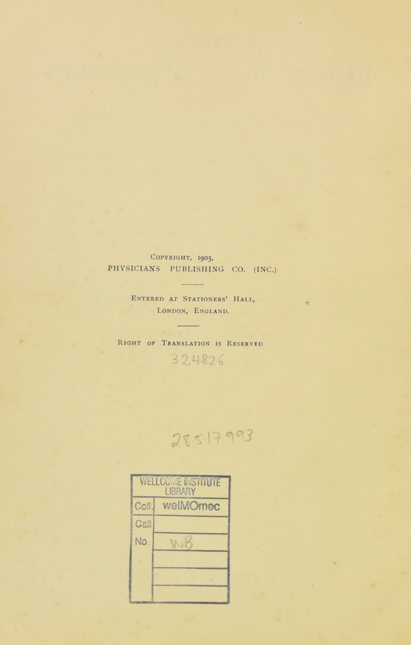 Copyright, 1905, PHYSICIANS PUBLISHING CO. (INC.) Entered at Stationers’ Hale, London, England. Right of Translation is Reserved O <7 < Q* v> ^ j VVELLCCu.c kiiSTfTUTE LIBRARY Coll. 9 v/ehViOmoc 3 Mo.