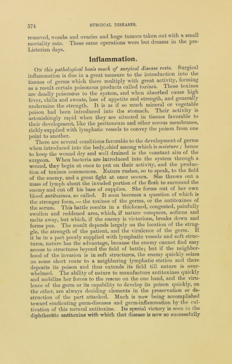 removed, wombs and ovaries and huge tumors taken out with a small mortality rate. These same operations were but dreams in the pre- Listerian days. Inflammation. On this pathological basis much of surgical disease rests. Surgical inflammation is due in a great measure to the introduction into the tissues of germs which there multiply with great activity, forming as a result certain poisonous products called toxines. These toxines are deadly poisonous to the system, and when absorbed cause high fever, chills and sweats, loss of appetite and strength, and generally undermine the strength. It is as if so much mineral or vegetable poison had been introduced into the stomach. .Their activity is astonishingly rapid when they are situated in tissues favoiable to their development, like the peritoneum and other serous membranes, richly supplied with lymphatic vessels to convey the poison from one point to another. There are several conditions favorable to the development of germs when introduced into the body, chief among which is moisture ; hence to keep the wound dry and well drained is the constant aim of the surgeon. When bacteria are introduced into the system through a wound, they begin at once to put on their activity, and the produc- tion of toxines commences. Nature rushes, so to speak, to the field of the enemy, and a great fight at once occurs. She throws out a mass of lymph about the invaded portion of the flesh to surround the enemy and cut off his base of supplies. She forms out of her own blood antitoxines, so called. It soon becomes a question of which is the stronger form, — the toxines of the germs, or the antitoxines of the serum. This battle results in a thickened, congested, painfully swollen and reddened area, which, if nature conquers, softens and melts away, but which, if the enemy is victorious, breaks down and forms pus. The result depends largely on the location of the strug- gle, the strength of the patient, and the virulence of the germ. If it be in a part poorly supplied with lymphatic vessels and soft struc- tures, nature has the advantage, because the enemy cannot find easy access to structures beyond the field of battle; but if the neighbor- hood of the invasion is in soft structures, the enemy quickly seizes on some short route to a neighboring lymphatic station and there deposits its poison and thus extends its field till nature is over- whelmed. The ability of nature to manufacture antitoxines quickly and mobilize her forces to the rescue on the one hand, and the viru- lence of the germ or its capability to develop its poison quickly, on the other, are always deciding elements in the preservation or de- struction of the part attacked. Much is now being accomplished toward eradicating germ-diseases and germ-inflammation by the cul- tivation of this natural antitoxine. Its special victory is seen in the diphtheritic antitoxine with which that disease is now so successfully