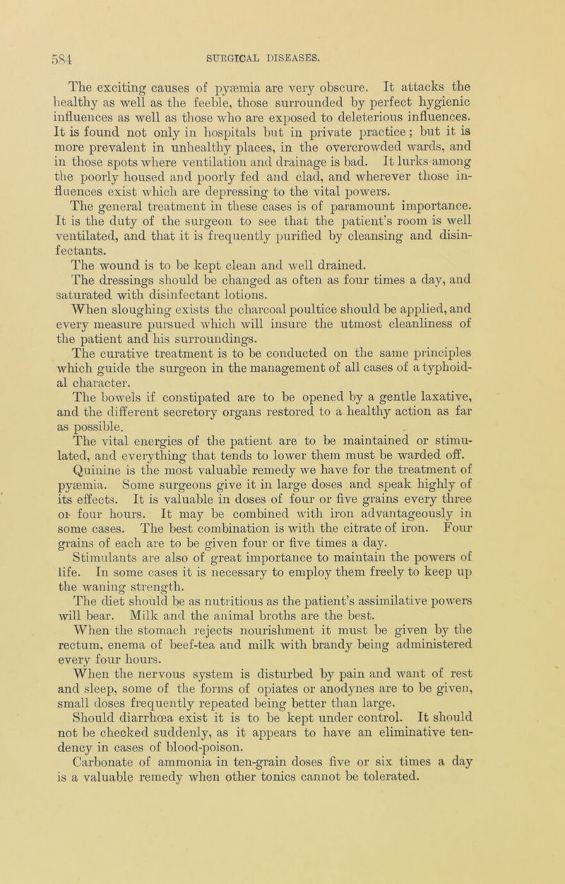 The exciting causes of pyaemia are very obscure. It attacks the healthy as well as the feeble, those surrounded by perfect hygienic influences as well as those who are exposed to deleterious influences. It is found not only in hospitals but in private practice ; but it is more prevalent in unhealthy places, in the overcrowded wards, and in those spots where ventilation and drainage is bad. It lurks among the poorly housed and poorly fed and clad, and wherever those in- fluences exist which are depressing to the vital powers. The general treatment in these cases is of paramount importance. It is the duty of the surgeon to see that the patient’s room is well ventilated, and that it is frequently purified by cleansing and disin- fectants. The wound is to be kept clean and well drained. The dressings should be changed as often as four times a day, and saturated with disinfectant lotions. When sloughing exists the charcoal poultice should be applied, and every measure pursued which will insure the utmost cleanliness of the patient and his surroundings. The curative treatment is to be conducted on the same principles which guide the surgeon in the management of all cases of a typhoid- al character. The bowels if constipated are to be opened by a gentle laxative, and the different secretory organs restored to a healthy action as far as possible. The vital energies of the patient are to be maintained or stimu- lated, and everything that tends to lower them must be warded off. Quinine is the most valuable remedy we have for the treatment of pysemia. Some surgeons give it in large doses and speak highly of its effects. It is valuable in doses of four or five grains every three or four hours. It may be combined with iron advantageously in some cases. The best combination is with the citrate of iron. Four grains of each are to be given four or five times a day. Stimulants are also of great importance to maintain the powers of life. In some cases it is necessary to employ them freely to keep up the waning- strength. The diet should be as nutritious as the patient’s assimilative powers will bear. Milk and the animal broths are the best. When the stomach rejects nourishment it must be given by the rectum, enema of beef-tea and milk with brandy being administered every four hours. When the nervous system is disturbed by pain and want of rest and sleep, some of the forms of opiates or anodynes are to be given, small doses frequently repeated being better than large. Should diarrhoea exist it is to be kept under control. It should not be checked suddenly, as it appears to have an eliminative ten- dency in cases of blood-poison. Carbonate of ammonia in ten-grain doses five or six times a day is a valuable remedy when other tonics cannot be tolerated.
