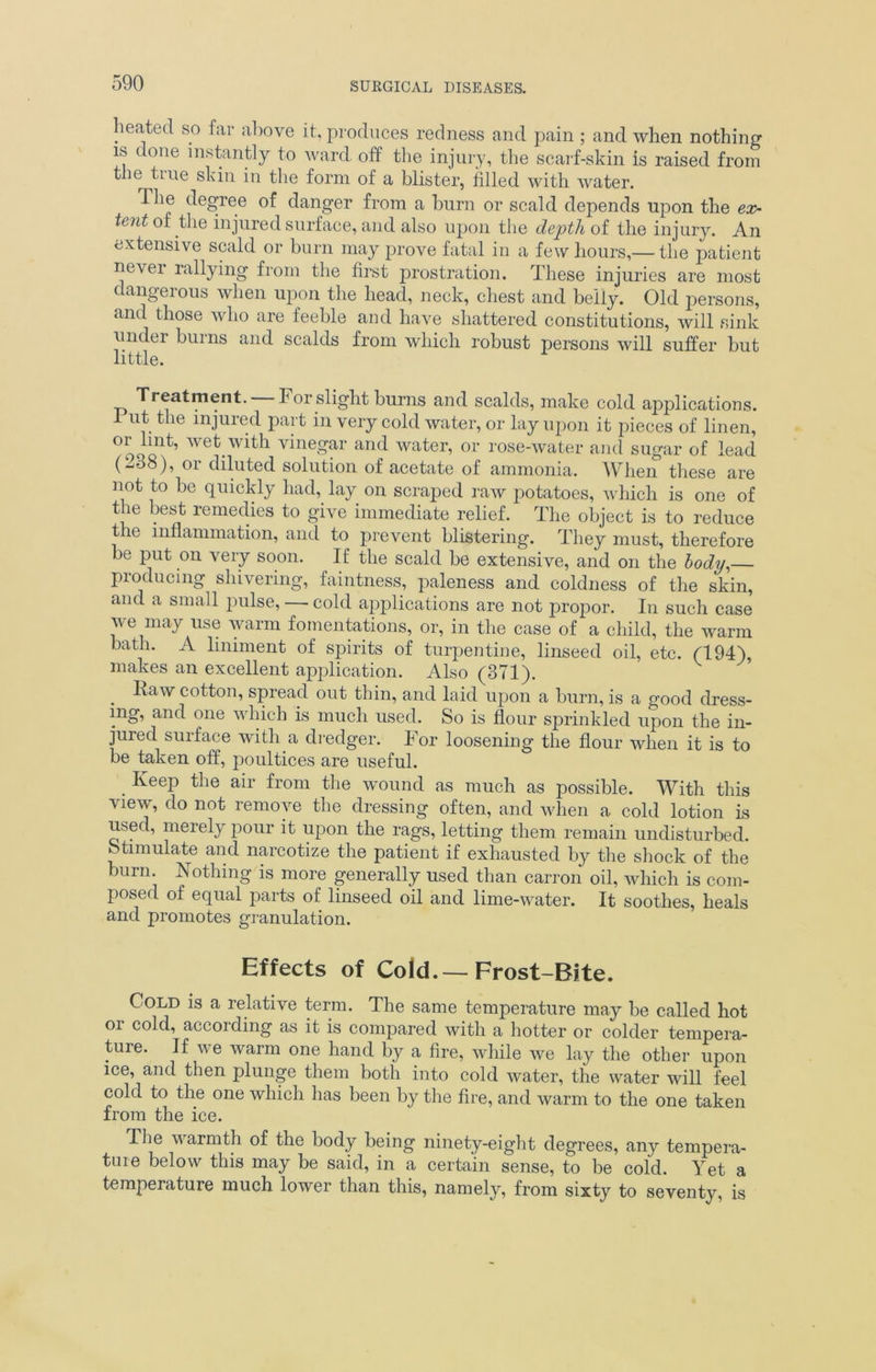 heated so far above it, produces redness and pain ; and when nothing is done instantly to ward off the injury, the scarf-skin is raised from t le tine skin in the form of a blister, filled with water. dhe degree of danger from a burn or scald depends upon the ex- tent of the injured surface, and also upon the depth of the injury. An extensive scald or burn may prove fatal in a few hours,— the patient never rallying from the first prostration. These injuries are most dangerous when upon the head, neck, chest and belly. Old persons, and those who are feeble and have shattered constitutions, will sink under burns and scalds from which robust persons will suffer but little. Treatment. For slight burns and scalds, make cold applications. 1 ut the injured part in very cold water, or lay upon it pieces of linen, or hut, wet with vinegar and water, or rose-water and sugar of lead (2o8), or diluted solution of acetate of ammonia. When these are not to be quickly had, lay on scraped raw potatoes, which is one of the best remedies to give immediate relief. The object is to reduce the inflammation, and to prevent blistering. They must, therefore bo put on very soon. If the scald be extensive, and on the body,— producing shivering, faintness, paleness and coldness of the skin, and a small pulse, —■ cold applications are not propor. In such case we may use warm fomentations, or, in the case of a child, the warm bath. A liniment of spirits of turpentine, linseed oil, etc. (194), makes an excellent application. Also (371). . ^aw cotton, spread out thin, and laid upon a burn, is a good dress- ing, and one which is much used. So is flour sprinkled upon the in- jured surface with a dredger. For loosening the flour when it is to be taken off, poultices are useful. . KeeP the a'r from the wound as much as possible. With this view, do not remove the dressing often, and when a cold lotion is used, merely pour it upon the rags, letting them remain undisturbed. Stimulate and narcotize the patient if exhausted by the shock of the burn. Nothing is more generally used than carron oil, which is com- posed of equal parts of linseed oil and lime-water. It soothes, heals and promotes granulation. Effects of Cold.—Frost-Bite. Cold is a relative term. The same temperature may be called hot or cold, according as it is compared with a hotter or colder tempera- ture. If we warm one hand by a fire, while we lay the other upon ice, and then plunge them both into cold water, the water will feel cold to the one which has been by the fire, and warm to the one taken from the ice. The warmth of the body being ninety-eight degrees, any tempera- ture below this may be said, in a certain sense, to be cold. Yet a temperature much lower than this, namely, from sixty to seventy, is