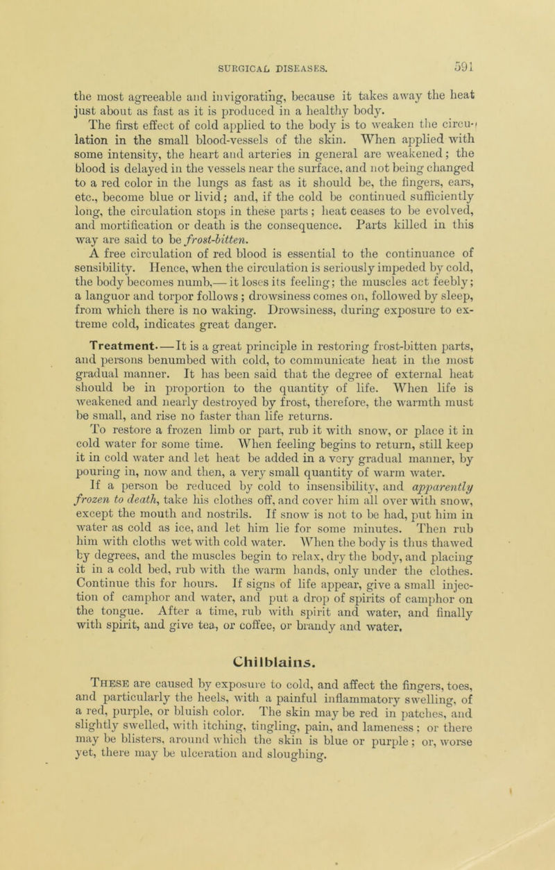 the most agreeable and invigorating, because it takes away the heat just about as fast as it is produced in a healthy body. The first effect of cold applied to the body is to weaken the circus lation in the small blood-vessels of the skin. When applied with some intensity, the heart and arteries in general are weakened; the blood is delayed in the vessels near the surface, and not being changed to a red color in the lungs as fast as it should be, the fingers, ears, etc., become blue or livid; and, if the cold be continued sufficiently long, the circulation stops in these parts; heat ceases to be evolved, and mortification or death is the consequence. Parts killed in this way are said to be frost-bitten. A free circulation of red blood is essential to the continuance of sensibility. Hence, when the circulation is seriously impeded by cold, the body becomes numb,— it loses its feeling; the muscles act feebly; a languor and torpor follows ; drowsiness comes on, followed by sleep, from which there is no waking. Drowsiness, during exposure to ex- treme cold, indicates great danger. Treatment It is a great principle in restoring frost-bitten parts, and persons benumbed with cold, to communicate heat in the most gradual manner. It has been said that the degree of external heat should be in proportion to the quantity of life. When life is weakened and nearly destroyed by frost, therefore, the warmth must be small, and rise no faster than life returns. To restore a frozen limb or part, rub it with snow, or place it in cold water for some time. When feeling begins to return, still keep it in cold water and let heat be added in a very gradual manner, by pouring in, now and then, a very small quantity of warm water. If a person be reduced by cold to insensibility, and apparently f rozen to death, take his clothes off, and cover him all over with snow, except the mouth and nostrils. If snow is not to be had, put him in water as cold as ice, and let him lie for some minutes. Then rub him with cloths wet with cold water. When the body is thus thawed by degrees, and the muscles begin to relax, dry the bod}’, and placing it in a cold bed, rub with the warm hands, only under the clothes. Continue this for hours. If signs of life appear, give a small injec- tion of camphor and water, and put a drop of spirits of camphor on the tongue. After a time, rub with spirit and water, and finally with spirit, and give tea, or coffee, or brandy and water, Chilblains. These are caused by exposure to cold, and affect the fingers, toes, and particularly the heels, with a painful inflammatory swelling, of a red, purple, or bluish color. The skin may be red in patches, and slightly swelled, with itching, tingling, pain, and lameness; or there may be blisters, around which the skin is blue or purple; or, worse yet, there may be ulceration and sloughing.