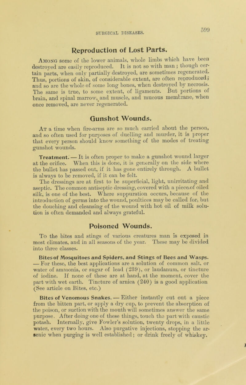 Reproduction of Lost Parts. Among some of the lower animals, whole limbs which have been destroyed are easily reproduced. It is not so with man ; though cer- tain parts, when only partially destroyed, are sometimes regenerated. Thus, portions of skin, of considerable extent, are often reproduced j and so are the whole of some long bones, when destroyed by necrosis. The same is true, to some extent, of ligaments. But portions of brain, and spinal marrow, and muscle, and mucous membrane, when once removed, are never regenerated. Gunshot Wounds. At a time when fire-arms are so much carried about the person, and so often used for purposes of duelling and murder, it is proper that every person should know something of the modes of treating gunshot wounds. Treatment. — It is often proper to make a gunshot wound larger at the orifice. When this is done, it is generally on the side where the bullet has passed out, if it has gone entirely through. A bullet is always to be removed, if it can be felt. The dressings are at first to be superficial, light, unirritating and aseptic. The common antiseptic dressing, covered with a piece.of oiled silk, is one of the best. Where suppuration occurs, because of the introduction of germs into the wound, poultices may be called for, but the douching and cleansing of the wound with hot oil of milk solu- tion is often demanded and always grateful. Poisoned Wounds. To the bites and stings of various creatures man is exposed in most climates, and in all seasons of the year. These may be divided into three classes. Bites of Mosquitoes and Spiders, and Stings of Bees and Wasps. — For these, the best applications are a solution of common salt, or water of ammonia, or sugar of lead (239), or laudanum, or tincture of iodine. If none of these are at hand, at the moment, cover the part with wet earth. Tincture of arnica (240) is a good application (See article on Bites, etc.) Bites of Venomous Snakes. — Either instantly cut out a piece from the bitten part, or apply a dry cup, to prevent the absorption of the poison, or suction with the mouth will sometimes answer the same purpose. After doing one of these things, touch the part with caustic potash. Internally, give Fowler’s solution, twenty drops, in a little water, every two hours. Also purgative injections, stopping the ar- senic when purging is well established; or drink freely of whiskey.