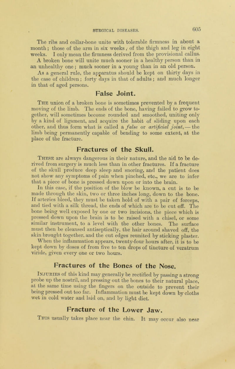 The ribs and collar-bone unite with tolerable firmness in about a month; those of the arm in six weeks ,• of the thigh and leg in eight weeks. I only mean the firmness derived from the provisional callus. A broken bone will unite much sooner in a healthy person than in an unhealthy one; much sooner in a young than in an old person. As a general rule, the apparatus should be kept on thirty days in the case of children; forty days in that of adults; and much longer in that of aged persons. False Joint. The union of a broken bone is sometimes prevented by a frequent moving of the limb. The ends of the bone, having failed to grow to- gether, will sometimes become rounded and smoothed, uniting only by a kind of ligament, and acquire the habit of sliding upon each other, and thus form what is called a false or artificial joint, — the limb being permanently capable of bending to some extent, at the place of the fracture. Fractures of the Skull. These are always dangerous in their nature, and the aid to be de- rived from surgery is much less than in other fractures. If a fracture of the skull produce deep sleep and snoring, and the patient does not show any symptoms of pjain when pinched, etc., we are to infer that a piece of bone is pressed down upon or into the brain. In this case, if the position of the blow be known, a cut is to be made through the skin, two or three inches long, down to the bone. If arteries bleed, they must be taken hold of with a pair of forceps, and tied with a silk thread, the ends of which are to be cut off. The bone being well exposed by one or two incisions, the piece which is pressed down upon the brain is to be raised with a chisel, or some similar instrument, to a level with the other bones. The surface must then be cleansed antiseptically, the hair around shaved off, the skin brought together, and the cut edges reunited by sticking plaster. When the inflammation appears, twenty-four hours after, it is to be kept down by doses of from five to ten drops of tincture of veratrum viride, given every one or two hours. Fractures of the Bones of the Nose. Injuries of this kind may generally be rectified by passing a strong probe up the nostril, and pressing out the bones to their natural place, at the same time using the fingers on the outside to prevent their being pressed out too far. Inflammation must be kept down by cloths wet in cold water and laid on, and by light diet. Fracture of the Lower Jaw. This usually takes place near the chin. It may occur also near