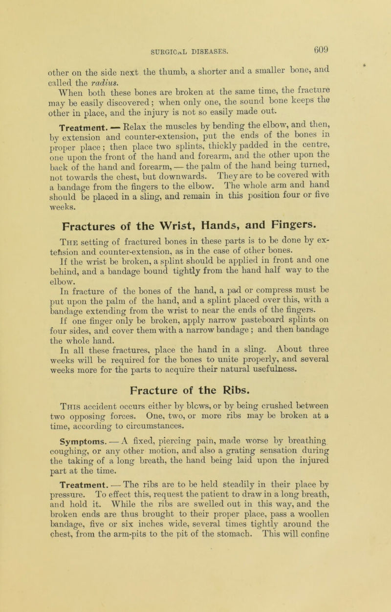 other on the side next the thumb, a shorter and a smaller bone, and called the radius. When both these bones are broken at the same time, the fracture may be easily discovered; when only one, the sound bone keeps the other in place, and the injury is not so easily made out. Treatment. — Relax the muscles by bending the elbow, and then, by extension and counter-extension, put the ends of the bones in proper place; then place two splints, thickly padded in the centre, one upon the front of the hand and forearm, and the other upon the back of the hand and forearm, — the palm of the hand being turned, not towards the chest, but downwards. They are to be covered with a bandage from the fingers to the elbow. The whole arm and hand should be placed in a sling, and remain in this position four or five weeks. Fractures of the Wrist, Hands, and Fingers. The setting of fractured bones in these parts is to be done by ex- tension and counter-extension, as in the case of other bones. If the wrist be broken, a splint should be applied in front and one behind, and a bandage bound tightly from the hand half way to the elbow. In fracture of the bones of the hand, a pad or compress must be put upon the palm of the hand, and a splint placed over this, with a bandage extending from the wrist to near the ends of the fingers. if one finger only be broken, apply narrow pasteboard splints on four sides, and cover them with a narrow bandage ; and then bandage the whole hand. In all these fractures, place the hand in a sling. About three weeks will be required for the bones to unite properly, and several weeks more for the parts to .acquire their natural usefulness. Fracture of the Ribs. This accident occurs either by blows, or by being crushed between two opposing forces. One, two, or more ribs may be broken at a time, according to circumstances. Symptoms. — A fixed, piercing pain, made worse by breathing coughing, or any other motion, and also a grating sensation during the taking of a long breath, the hand being laid upon the injured part at the time. Treatment. —The ribs are to be held steadily in their place by pressure. To effect this, request the patient to draw in a long breath, and hold it. While the ribs are swelled out in this way, and the broken ends are thus brought to their proper place, pass a woollen bandage, five or six inches wide, several times tightly around the chest, from the arm-pits to the pit of the stomach. This will confine