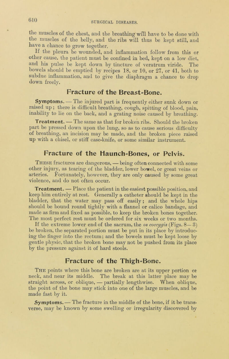 SURGICAL DISEASES. the muscles of the chest, and the breathing will have to be done with the muscles of the belly, and the ribs will thus be kept still, and have a chance to grow together. If the pleura be wounded, and inflammation follow from this or other cause, the patient must be confined in bed, kept on a low diet, and his pulse be kept down by tincture of veratrum viride. The bowels should be emptied by recipes 18, or 10, or 27, or 41, both to subdue inflammation, and to give the diaphragm a chance to drop down freely. Fracture of the Breast=Bone. Symptoms. — The injured part is frequently either sunk down or raised up; there is difficult breathing, cough, spitting of blood, pain, inability to lie on the back, and a grating noise caused by breathing. Treatment. — The same as that for broken ribs. Should the broken part be pressed down upon the lung, so as to cause serious difficulty of breathing, an incision may be made, and the broken piece raised up with a chisel, or stiff case-knife, or some similar instrument. Fracture of the Haunch=Bones, or Pelvis. These fractures are dangerous, — being often connected with some other injury, as tearing of the bladder, lower bowel, or great veins or arteries. Fortunately, however, they are only caused by some great violence, and do not often occur. Treatment. — Place the patient in the easiest possible position, and keep him entirely at rest. Generally a catheter should be kept in the bladder, that the water may pass off easily; and the whole hips should be bound round tightly with a flannel or calico bandage, and made as firm and fixed as possible, to keep the broken bones together. The most perfect rest must be ordered for six weeks or two months. If the extreme lower end of the sacrum, the os coccygis (Figs. 8— 3) be broken, the separated portion must be put in its place by introduc- ing the finger into the rectum; and the bowels must be kept loose by gentle physic, that the broken bone may not be pushed from its place by the pressure against it of hard stools. Fracture of the Thigh=Bone. The points where this bone are broken are at its upper portion or neck, and near its middle. The break at this latter place may be straight across, or oblique, — partially lengthwise. When oblique, the point of the bone may stick into one of the large muscles, and be made fast by it. Symptoms. — The fracture in the middle of the bone, if it be trans- verse, may be known by some swelling or irregularity discovered by