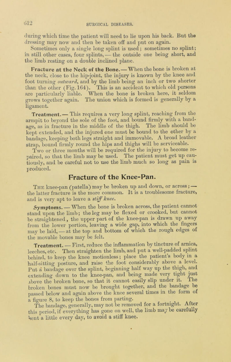 during which time the patient will need to lie upon his back. But the dressing may now and then be taken off and put on again. Sometimes only a single long splint is used; sometimes no splint; in still other cases, four splints, — the outside one being short, and the limb resting on a double inclined plane. Fracture at the Neck of the Bone. — When the bone is broken at the neck, close to the hip-joint, the injury is known by the knee and foot turning outward, and by the limb being an inch or two shorter than the other (Fig. 164). This is an accident to which old persons are particularly liable. When the bone is broken here, it seldom grows together again. The union which is formed is generally by a ligament. Treatment.— This requires a very long splint, reaching from the armpit to beyond the sole of the foot, and bound firmly with a band- age, as in fracture in the middle of the thigh. The limb should he kept extended, and the injured one must be bound to the other by a bandage, keeping both legs straight and immovable. A broad leather strap, bound firmly round the hips and thighs will be serviceable. Two or three months will be required for the injury to become re- paired, so that the limb may be used. The patient must get up cau- tiously, and be careful not to use the limb much so long as pain is produced. Fracture of the Knee=Pan. The knee-pan (patella) may be broken up and down, or across; — the latter fracture is the more common. It is a troublesome fracture, and is very apt to leave a stiff knee. Symptoms. — When the bone is broken across, the patient cannot stand upon the limb; the leg may be flexed or crooked, but cannot be straightened, the upper part of the knee-pan is drawn up away from the lower portion, leaving a wide gap, into which the fingeis may be laid, — at the top and bottom of which the rough edges of the movable bones may be felt. Treatment. — First, reduce the inflammation by tincture of arnica, leeches, etc. Then straighten the limb, and put a well-padded splint behind, to keep the knee motionless; place the patient’s body in a half-sitting posture, and raise the foot considerably above a level. Put a bandage over the splint, beginning half way up the thigh, and extending down to the knee-pan, and being made very tight just above the broken bone, so that it cannot easily slip under it. The broken bones must now be brought together, and the bandage be passed below and again above the knee several times in the form of a figure 8, to keep the bones from parting. The bandage, generally, may not be removed for a fortnight. After this period, if everything has gone on well, the limb may be carefully bent a little every day, to avoid a stiff knee.