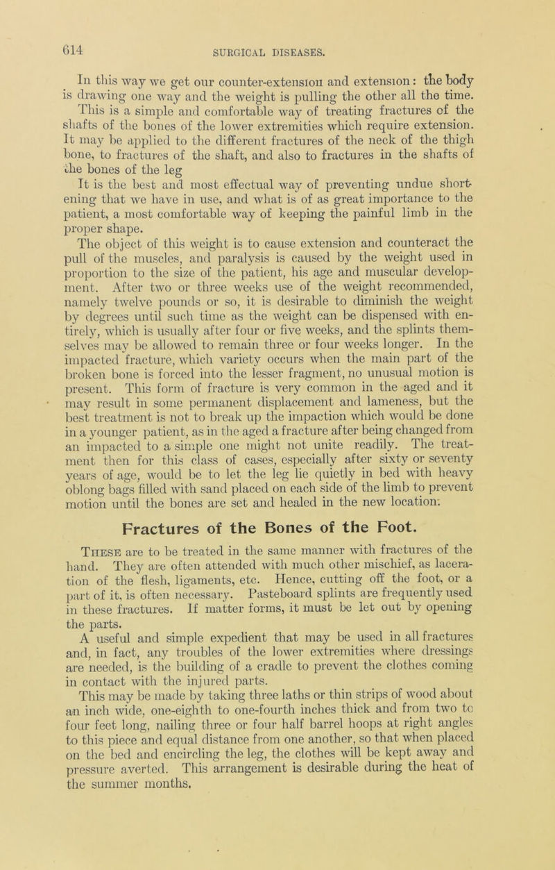 Iii this way we get our counter-extension and extension: the body is drawing one way and the weight is pulling the other all the time. This is a simple and comfortable way of treating fractures of the shafts of the bones of the lower extremities which require extension. It may be applied to the different fractures of the neck of the thigh bone, to fractures of the shaft, and also to fractures in the shafts of the bones of the leg It is the best and most effectual way of preventing undue short- ening that we have in use, and what is of as great importance to the patient, a most comfortable way of keeping the painful limb in the proper shape. The object of this weight is to cause extension and counteract the pull of the muscles, and paralysis is caused by the weight used in proportion to the size of the patient, his age and muscular develop- ment. After two or three weeks use of the weight recommended, namely twelve pounds or so, it is desirable to diminish the weight by degrees until such time as the weight can be dispensed with en- tirely, which is usually after four or five weeks, and the splints them- selves may be allowed to remain three or four weeks longer. In the impacted fracture, which variety occurs when the main part of the broken bone is forced into the lesser fragment, no unusual motion is present. This form of fracture is very common in the aged and it may result in some permanent displacement and lameness, but the best treatment is not to break up the impaction which would be done in a younger patient, as in the aged a fracture after being changed from an impacted to a simple one might not unite readily. The treat- ment then for this class of cases, especially after sixty or seventy years of age, would be to let the leg lie quietly in bed with heavy oblong bags filled with sand placed on each side of the limb to prevent motion until the bones are set and healed in the new location: Fractures of the Bones of the Foot. These are to be treated in the same manner with fractures of the hand. They are often attended with much other mischief, as lacera- tion of the flesh, ligaments, etc. Hence, cutting off the foot, or a part of it, is often necessary. Pasteboard splints are frequently used in these fractures. If matter forms, it must be let out by opening the parts. A useful and simple expedient that may be used in all fractures and, in fact, any troubles of the lower extremities where dressings are needed, is the building of a cradle to prevent the clothes coming in contact with the injured parts. This may be made by taking three laths or thin strips of wood about an inch wide, one-eighth to one-fourth inches thick and from two to four feet long, nailing three or four half barrel hoops at right angles to this piece and equal distance from one another, so that when placed on the bed and encircling the leg, the clothes will be kept away and pressure averted. This arrangement is desirable during the heat of the summer months.