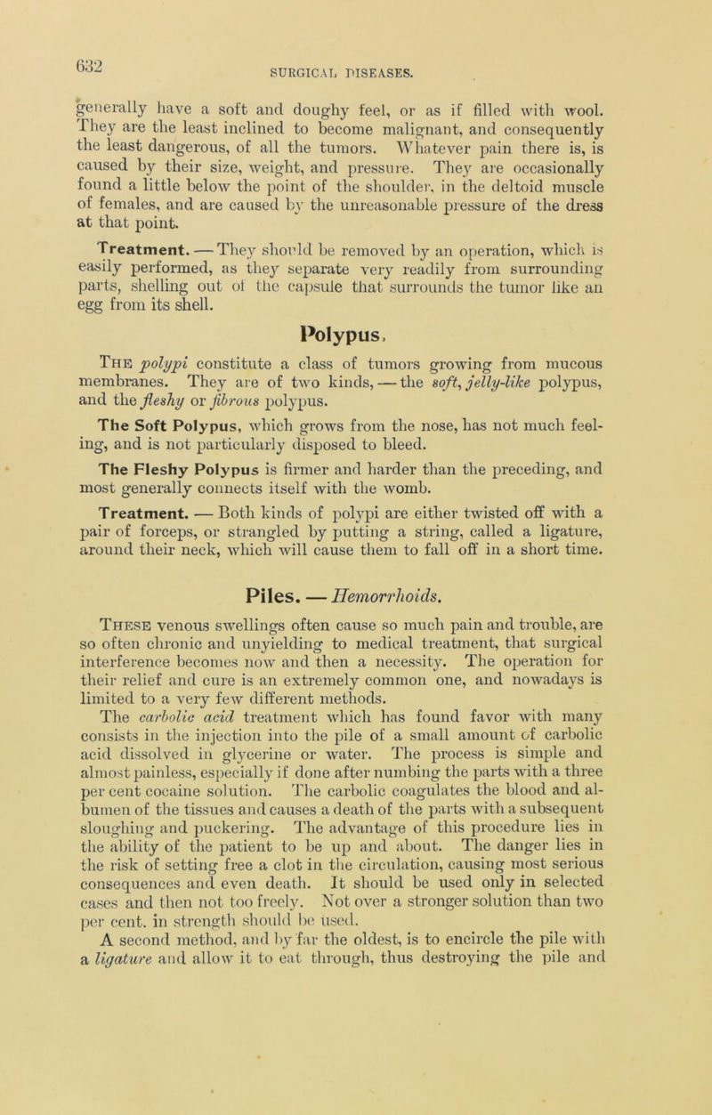 SURGICAL DISEASES. generally have a soft and doughy feel, or as if filled with wool. They are the least inclined to become malignant, and consequently the least dangerous, of all the tumors. Whatever pain there is, is caused by their size, weight, and pressure. They are occasionally found a little below the point of the shoulder, in the deltoid muscle of females, and are caused by the unreasonable pressure of the dress at that point. Treatment. — They should be removed by an operation, which is easily performed, as they separate very readily from surrounding parts, shelling out ol the capsule that surrounds the tumor like an egg from its shell. Polypus, The polypi constitute a class of tumors growing from mucous membranes. They are of two kinds, — the soft, jelly-like polypus, and the fleshy or fibrous polypus. The Soft Polypus, which grows from the nose, has not much feel- ing, and is not particularly disposed to bleed. The Fleshy Polypus is firmer and harder than the preceding, and most generally connects itself with the womb. Treatment. — Both kinds of polypi are either twisted off with a pair of forceps, or strangled by putting a string, called a ligature, around their neck, which will cause them to fall off in a short time. Piles. — Hemorrhoids. These venous swellings often cause so much pain and trouble, are so often chronic and unyielding to medical treatment, that surgical interference becomes now and then a necessity. The operation for their relief and cure is an extremely common one, and nowadays is limited to a very few different methods. The carbolic acid treatment which has found favor with many consists in the injection into the pile of a small amount of carbolic acid dissolved in glycerine or water. The process is simple and almost painless, especially if done after numbing the parts with a three per cent cocaine solution. The carbolic coagulates the blood and al- bumen of the tissues and causes a death of the parts with a subsequent sloughing and puckering. The advantage of this procedure lies in the ability of the patient to be up and about. The danger lies in the risk of setting free a clot in the circulation, causing most serious consequences and even death. It should be used only in selected cases and then not too freely. Not over a stronger solution than two per cent, in strength should be used. A second method, and by far the oldest, is to encircle the pile with a ligature and allow it to eat through, thus destroying the pile and