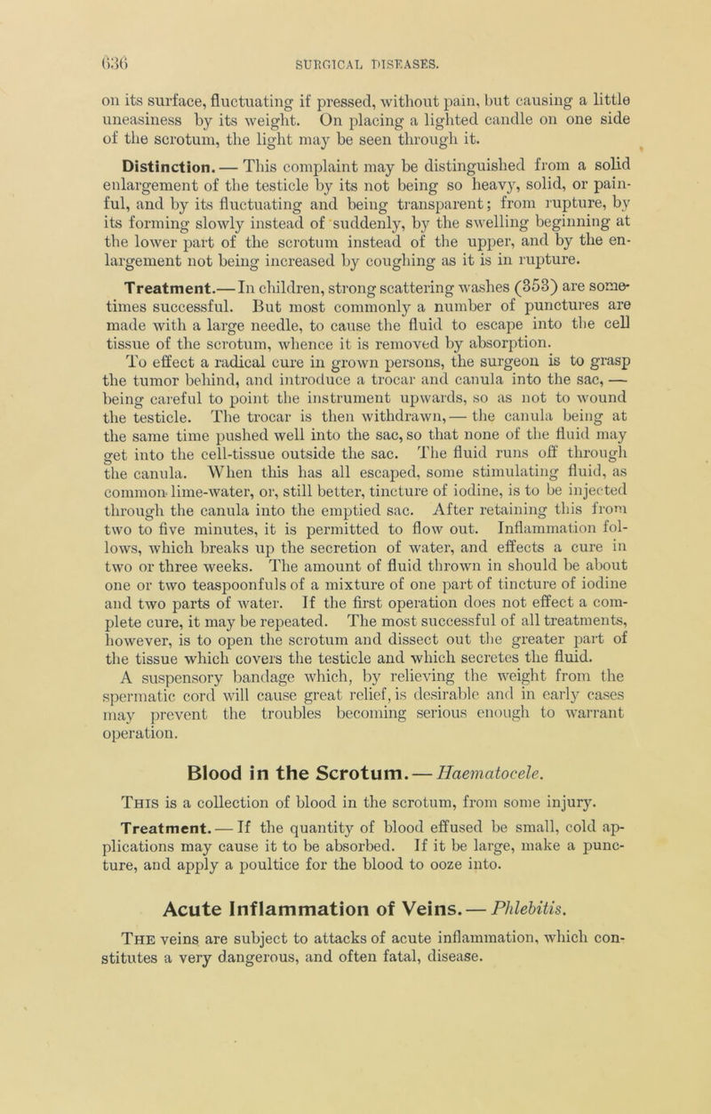 on its surface, fluctuating if pressed, without pain, but causing a little uneasiness by its weight. On placing a lighted candle on one side of the scrotum, the light may be seen through it. Distinction. — This complaint may be distinguished from a solid enlargement of the testicle by its not being so heavy, solid, or pain- ful, and by its fluctuating and being transparent; from rupture, by its forming slowly instead of suddenly, by the swelling beginning at the lower part of the scrotum instead of the upper, and by the en- largement not being increased by coughing as it is in rupture. Treatment.— In children, strong scattering washes (353) are some- times successful. But most commonly a number of punctures are made with a large needle, to cause the fluid to escape into the cell tissue of the scrotum, whence it is removed by absorption. To effect a radical cure in grown persons, the surgeon is to grasp the tumor behind, and introduce a trocar and canula into the sac, — being careful to point the instrument upwards, so as not to wound the testicle. The trocar is then withdrawn,— the canula being at the same time pushed well into the sac, so that none of the fluid may get into the cell-tissue outside the sac. The fluid runs off through the canula. When this has all escaped, some stimulating fluid, as common lime-water, or, still better, tincture of iodine, is to be injected through the canula into the emptied sac. After retaining this from two to five minutes, it is permitted to flow out. Inflammation fol- lows, which breaks up the secretion of water, and effects a cure in two or three weeks. The amount of fluid thrown in should be about one or two teaspoonfuls of a mixture of one part of tincture of iodine and two parts of water. If the first operation does not effect a com- plete cure, it may be repeated. The most successful of all treatments, however, is to open the scrotum and dissect out the greater part of the tissue which covers the testicle and which secretes the fluid. A suspensory bandage which, by relieving the weight from the spermatic cord will cause great relief, is desirable and in early cases may prevent the troubles becoming serious enough to warrant operation. Blood in the Scrotum. — Haematocele. This is a collection of blood in the scrotum, from some injury. Treatment. — If the quantity of blood effused be small, cold ap- plications may cause it to be absorbed. If it be large, make a punc- ture, and apply a poultice for the blood to ooze into. Acute Inflammation of Veins. — Phlebitis. The veins are subject to attacks of acute inflammation, which con- stitutes a very dangerous, and often fatal, disease.