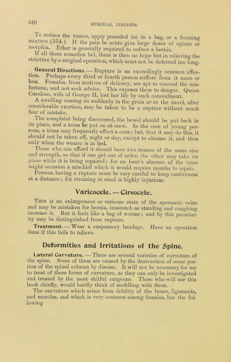 SURGICAL DISEASES. 10 ieduce the tumor, apply pounded ice in a bag, or a freezing mixture (o54.) If the pain be acute give large doses of opium or morphia. Ether is generally required to reduce a hernia. 11 all these remedies fail, there is then no hope but in relieving the stucture by a surgical operation, which must not be deferred too long. General Directions. — Rupture is an exceedingly common affec- tion. Perhaps every third or fourth person suffers from it more or less. Females, from motives of delicacy, are apt to conceal the mis- fortune, and not seek advice. This exposes them to danger. Queen Caroline, wife of George II, lost her life by such concealment. A swelling coming on suddenly in the groin or at the navel, after considerable exertion, may be taken to be a rupture without much fear of mistake. . ^ ^ie complaint being discovered, the bowel should be put back in its place, and a truss be put on at once. In the case of young per- sons, a truss may frequently effect a cure; but, that it may do this, it should not be taken off, night or day, except to cleanse it, and then only when the wearer is in bed. Those who can afford it should have two trusses of the same size and strength, so that if one get out of order, the other may take its place while it is being repaired; for an hour’s absence of the truss might occasion a mischief which it would require months to repair. Persons having a rupture must be very careful to keep costiveness at a distance; for straining at stool is highly injurious. Varicocele. — Cirsocele. This is an enlargement or varicose state of the spermatic veins and may be mistaken for hernia, inasmuch as standing and coughing increase it. But it feels like a bag of worms ; and by this peculiar- ity may be distinguished from rupture. Treatment. — Wear a suspensory bandage. Have an operation done if this fails to relieve. Deformities and Irritations of the Spine. Lateral Curvature. — There are several varieties of curvature of the spine. Some of them are caused by the destruction of some por- tion of the spinal column by disease. It will not be necessary for me to treat of these forms of curvature, as they can only be investigated and treated by the most skilful surgeons. Those who will use this book chiefly, would hardly think of meddling with them. The curvature which arises from debility of the bones, ligaments, and muscles, and which is very common among females, has the fol- lowing