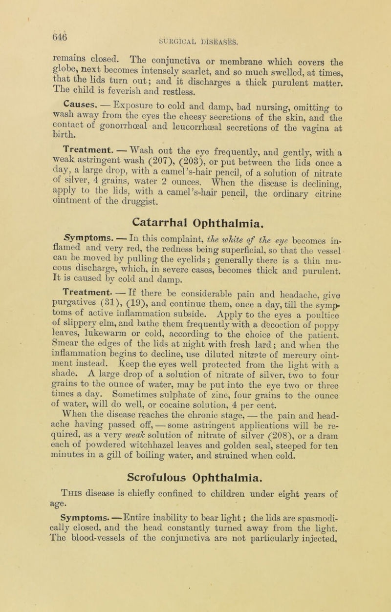 remains closed. The conjunctiva or membrane which covers the g o je, next becomes intensely scarlet, and so much swelled, at times, that the lids turn out; and it discharges a thick purulent matter. Ihe child is feverish and restless. Causes. Exposure to cold and damp, bad nursing, omitting to wash away from the eyes the cheesy secretions of the skin, and the contact of gonorrhoeal and leucorrhoeal secretions of the vagina at birth. 6 Treatment. Wash out the eye frequently, and gently, with a weak astringent wash (207), (203), or put between the lids once a day, a large drop, with a camel ’s-hair pencil, of a solution of nitrate ot silver, 4 grains, water 2 ounces. When the disease is declining, apply to the lids, with a camel’s-hair pencil, the ordinary citrine ointment of the druggist. Catarrhal Ophthalmia. Symptoms. In this complaint, the white of the eye becomes in- flamed and very red, the redness being superficial, so that the vessel can be moved by pulling the eyelids; generally there is a thin mu- cous discharge, which, in severe cases, becomes thick and purulent. It is caused by cold and clanrp. Treatment. — If there be considerable pain and headache, give purgatives (31), (19), and continue them, once a day, till the symp- toms of active inflammation subside. Apply to the eyes a poultice of slippery elm, and bathe them frequently with a decoction of poppy leaves, lukewarm or cold, according to the choice of the patient. Smear the edges of the lids at night with fresh lard; and when the inflammation begins to decline, use diluted nitrate of mercury oint- ment instead. Keep the eyes well protected from the light with a shade. A large drop of a solution of nitrate of silver, two to four grains to the ounce of water, may be put into the eye two or three times a day. Sometimes sulphate of zinc, four grains to the ounce of water, will do well, or cocaine solution, 4 per cent. When the disease reaches the chronic stage, — the pain and head- ache having passed off, — some astringent applications will be re- quired, as a very weak solution of nitrate of silver (208), or a dram each of powdered witchhazel leaves and golden seal, steeped for ten minutes in a gill of boiling water, and strained when cold. Scrofulous Ophthalmia. This disease is chiefly confined to children under eight years of age. Symptoms. —Entire inability to bear light; the lids are spasmodi- cally closed, and the head constantly turned away from the light. The blood-vessels of the conjunctiva are not particularly injected,