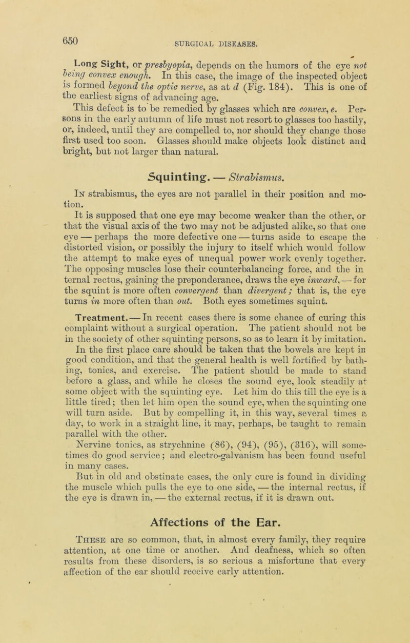 SURGICAL DISEASES. Long Sight, oy presbyopia, depends on the humors of the eye not being convex enough. In this case, the image of the inspected object is formed beyond the optic nerve, as at d (Fig. 184). This is one of the earliest signs of advancing age. This defect is to be remedied by glasses which are convex, e. Per- sons in the early autumn of life must not resort to glasses too hastily, or, indeed, until they are compelled to, nor should they change those first used too soon. Glasses should make objects look distinct and bright, but not larger than natural. Squinting. — Strabismus. In strabismus, the eyes are not parallel in their position and mo- tion. It is supposed that one eye may become weaker than the other, or that the visual axis of the two may not be adjusted alike, so that one eye — perhaps the more defective one — turns aside to escape the distorted vision, or possibly the injury to itself which would follow the attempt to make eyes of unequal power work evenly together. The opposing muscles lose their counterbalancing force, and the in ternal rectus, gaining the preponderance, draws the eye inward, — for the squint is more often convergent than divergent; that is, the eye turns in more often than out. Both eyes sometimes squint. Treatment. — In recent cases there is some chance of curing this complaint without a surgical operation. The patient should not be in the society of other squinting persons, so as to learn it by imitation. In the first place care should be taken that the bowels are kept in good condition, and that the general health is well fortified by bath- ing, tonics, and exercise. The patient should be made to stand before a glass, and while he closes the sound eye, look steadily at some object with the squinting eye. Let him do this till the eye is a little tired; then let him open the sound eye, when the squinting one will turn aside. But by compelling it, in this way, several times a day, to work in a straight line, it may, perhaps, be taught to remain parallel with the other. Nervine tonics, as strychnine (86), (94), (95), (316), will some- times do good service; and electro-galvanism has been found useful in many cases. But in old and obstinate cases, the only cure is found in dividing the muscle which pulls the eye to one side, — the internal rectus, if the eye is drawn in, — the external rectus, if it is drawn out. Affections of the Ear. These are so common, that, in almost every family, they require attention, at one time or another. And deafness, which so often results from these disorders, is so serious a misfortune that every affection of the ear should receive early attention.