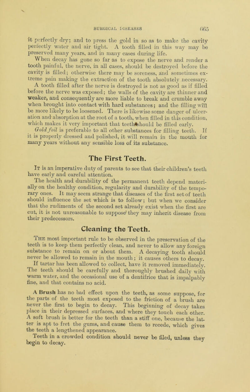 it perfectly dry; and to press the gold in so as to make the cavity perfectly water and air tight. A tooth filled in this way may be preserved many years, and in many cases during life. When decay has gone so far as to expose the nerve and render a tooth painful, the nerve, in all cases, should be destroyed before the cavity is filled; otherwise there may be soreness, and sometimes ex- treme pain making the extraction of the tooth absolutely necessary. A tooth filled after the nerve is destroyed is not as good as if filled before the nerve was exposed; the walls of the cavity are thinner and weaker, and consequently are more liable to break and crumble away when brought into contact with hard substances; and the filling will be more likely to be loosened. There is likewise some danger of ulcer- ation and absorption at the root of a tooth, when filled in this condition, which makes it very important that teeth%hould be filled early. Gold foil is preferable to all other substances for filling teeth. If it is properly dressed and polished, it will remain in the mouth for many years without any sensible loss of its substance. The First Teeth. It is an imperative duty of parents to see that their children’s teeth have early and careful attention. The health and durability of the permanent teeth depend materi- ally on the healthy condition, regularity and durability of the tempo- rary ones. It may seem strange that diseases of the first set of teeth should influence the set which is to follow; but when we consider that the rudiments of the second set already exist when the first are cut, it is not unreasonable to suppose’ they may inherit disease from their predecessors. Cleaning the Teeth. The most important rule to be observed in the preservation of the teeth is to keep them perfectly clean, and never to allow any foreign substance to remain on or about them. A decaying tooth should never be allowed to remain in the mouth; it causes others to decay. If tartar has been allowed to collect, have it removed immediately. The teeth should be carefully and thoroughly brushed daily with warm water, and the occasional use of a dentifrice that is impalpably fine, and that contains no acid. A Brush has no bad effect upon the teeth, as some suppose, for the parts of the teeth most exposed to the friction of a brush are never the first to begin to decay. This beginning of decay takes place in their depressed surfaces, and where they touch each other. A soft brush is better for the teeth than a stiff one, because the lat- ter is apt to fret the gums, and cause them to recede, which gives the teeth a lengthened appearance. Teeth in a crowded condition should never be filed, unless they begin to decay.