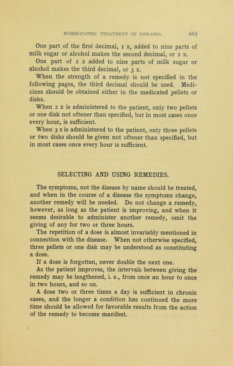 One part of the first decimal, i x, added to nine parts of milk sugar or alcohol makes the second decimal, or 2 x. One part of 2 x added to nine parts of milk sugar or alcohol makes the third decimal, or 3 x. When the strength of a remedy is not specified in the following pages, the third decimal should be used. Medi- cines should be obtained either in the medicated pellets or disks. When 2 x is administered to the patient, only two pellets or one disk not oftener than specified, but in most cases once every hour, is sufficient. When 3 x is administered to the patient, only three pellets or two disks should be given not oftener than specified, but in most cases once every hour is sufficient. SELECTING AND USING REMEDIES. The symptoms, not the disease by name should be treated, and when in the course of a disease the symptoms change, another remedy will be needed. Do not change a remedy, however, as long as the patient is improving, and when it seems desirable to administer another remedy, omit the giving of any for two or three hours. The repetition of a dose is almost invariably mentioned in connection with the disease. When not otherwise specified, three pellets or one disk may be understood as constituting a dose. If a dose is forgotten, never double the next one. As the patient improves, the intervals between giving the remedy may be lengthened, i. e., from once an hour to once in two hours, and so on. A dose two or three times a day is sufficient in chronic cases, and the longer a condition has continued the more time should be allowed for favorable results from the action of the remedy to become manifest.