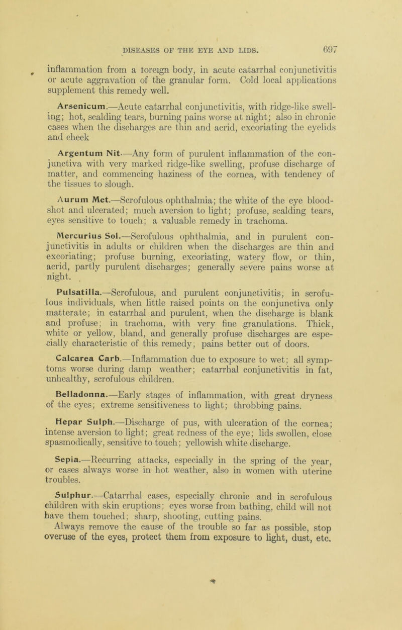 inflammation from a toreign body, in acute catarrhal conjunctivitis or acute aggravation of the granular form. Cold local applications supplement this remedy well. Arsenicum.—Acute catarrhal conjunctivitis, with ridge-like swell- ing; hot, scalding tears, burning pains worse at night; also in chronic cases when the discharges are thin and acrid, excoriating the eyelids and cheek Argentum Nit—Any form of purulent inflammation of the con- junctiva with very marked ridge-like swelling, profuse discharge of matter, and commencing haziness of the cornea, with tendency of the tissues to slough. Aurum Met.—Scrofulous ophthalmia; the white of the eye blood- shot and ulcerated; much aversion to light; profuse, scalding tears, eyes sensitive to touch; a valuable remedy in trachoma. Mercurius Sol.—Scrofulous ophthalmia, and in purulent con- junctivitis in adults or children when the discharges are thin and excoriating; profuse burning, excoriating, watery flow, or thin, acrid, partly purulent discharges; generally severe pains worse at night. Pulsatilla.—Scrofulous, and purulent conjunctivitis, in scrofu- lous individuals, when little raised points on the conjunctiva only matterate; in catarrhal and purulent, when the discharge is blank and profuse; in trachoma, with very fine granulations. Thick, white or yellow, bland, and generally profuse discharges are espe- cially characteristic of this remedy, pains better out of doors. Calcarea Carb.—Inflammation due to exposure to wet; all symp- toms worse during damp weather; catarrhal conjunctivitis in fat, unhealthy, scrofulous children. Belladonna.—Early stages of inflammation, with great dryness of the eyes; extreme sensitiveness to light; throbbing pains. Hepar Sulph.—Discharge of pus, with ulceration of the cornea; intense aversion to light; great redness of the eye; lids swollen, close spasmodically, sensitive to touch; yellowish white discharge. Sepia.—Recurring attacks, especially in the spring of the year, or cases always worse in hot weather, also in women with uterine troubles. Sulphur.—Catarrhal cases, especially chronic and in scrofulous children with skin eruptions; eyes worse from bathing, child will not have them touched; sharp, shooting, cutting pains. Always remove the cause of the trouble so far as possible, stop overuse of the eyes, protect them from exposure to light, dust, etc.