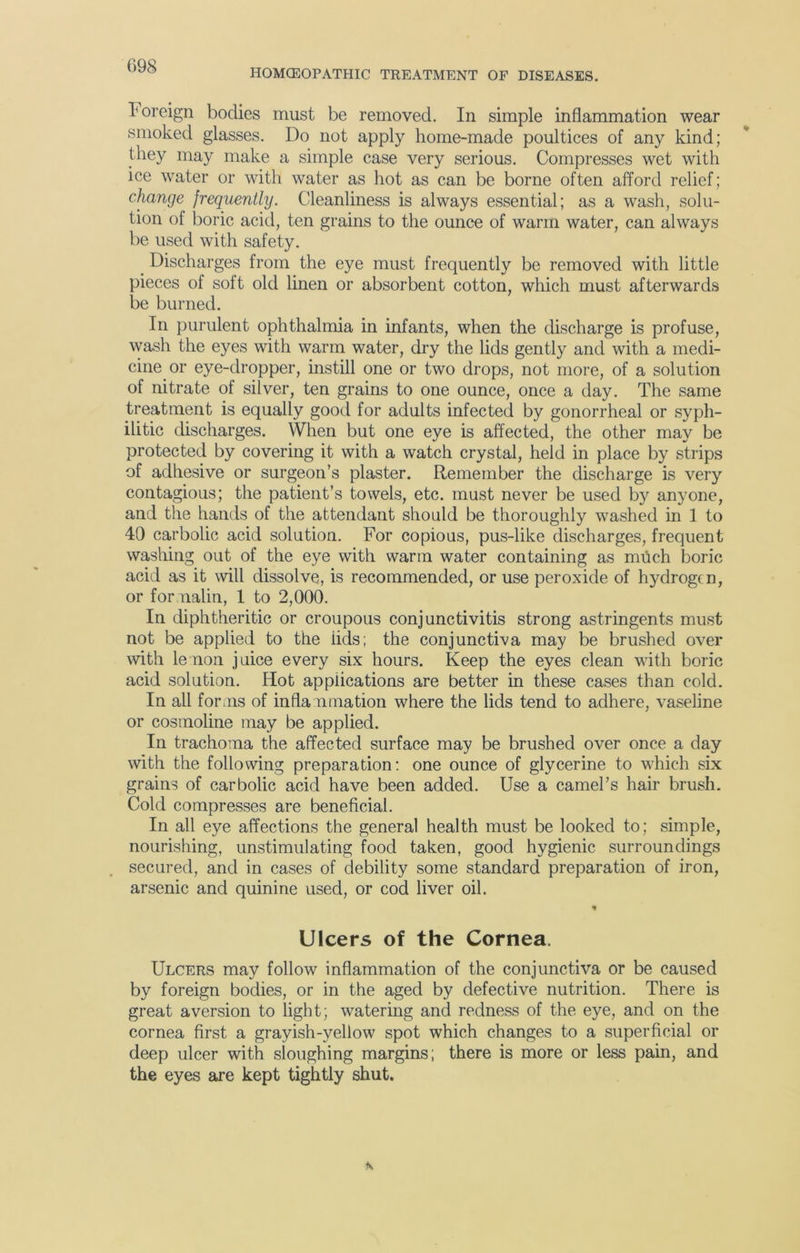 HOMCEOPATHIC TREATMENT OF DISEASES. Foreign bodies must be removed. In simple inflammation wear smoked glasses. Do not apply home-made poultices of any kind; they may make a simple case very serious. Compresses wet with ice water or with water as hot as can be borne often afford relief; change frequently. Cleanliness is always essential; as a wash, solu- tion of boric acid, ten grains to the ounce of warm water, can always be used with safety. Discharges from the eye must frequently be removed with little pieces of soft old linen or absorbent cotton, which must afterwards be burned. In purulent ophthalmia in infants, when the discharge is profuse, wash the eyes with warm water, dry the lids gently and with a medi- cine or eye-dropper, instill one or two drops, not more, of a solution of nitrate of silver, ten grains to one ounce, once a day. The same treatment is equally good for adults infected by gonorrheal or syph- ilitic discharges. When but one eye is affected, the other may be protected by covering it with a watch crystal, held in place by strips of adhesive or surgeon’s plaster. Remember the discharge is very contagious; the patient’s towels, etc. must never be used by anyone, and the hands of the attendant should be thoroughly washed in 1 to 40 carbolic acid solution. For copious, pus-like discharges, frequent washing out of the eye with warm water containing as much boric acid as it will dissolve, is recommended, or use peroxide of hydrogen, or formalin, 1 to 2,000. In diphtheritic or croupous conjunctivitis strong astringents must not be applied to the lids; the conjunctiva may be brushed over with lemon juice every six hours. Keep the eyes clean with boric acid solution. Hot applications are better in these cases than cold. In all forms of inflammation where the lids tend to adhere, vaseline or cosmoline may be applied. In trachoma the affected surface may be brushed over once a day with the following preparation: one ounce of glycerine to which six grains of carbolic acid have been added. Use a camel’s hair brush. Cold compresses are beneficial. In all eye affections the general health must be looked to; simple, nourishing, unstimulating food taken, good hygienic surroundings secured, and in cases of debility some standard preparation of iron, arsenic and quinine used, or cod liver oil. * Ulcers of the Cornea. Ulcers may follow inflammation of the conjunctiva or be caused by foreign bodies, or in the aged by defective nutrition. There is great aversion to light; watering and redness of the eye, and on the cornea first a grayish-yellow spot which changes to a superficial or deep ulcer with sloughing margins; there is more or less pain, and the eyes are kept tightly shut.