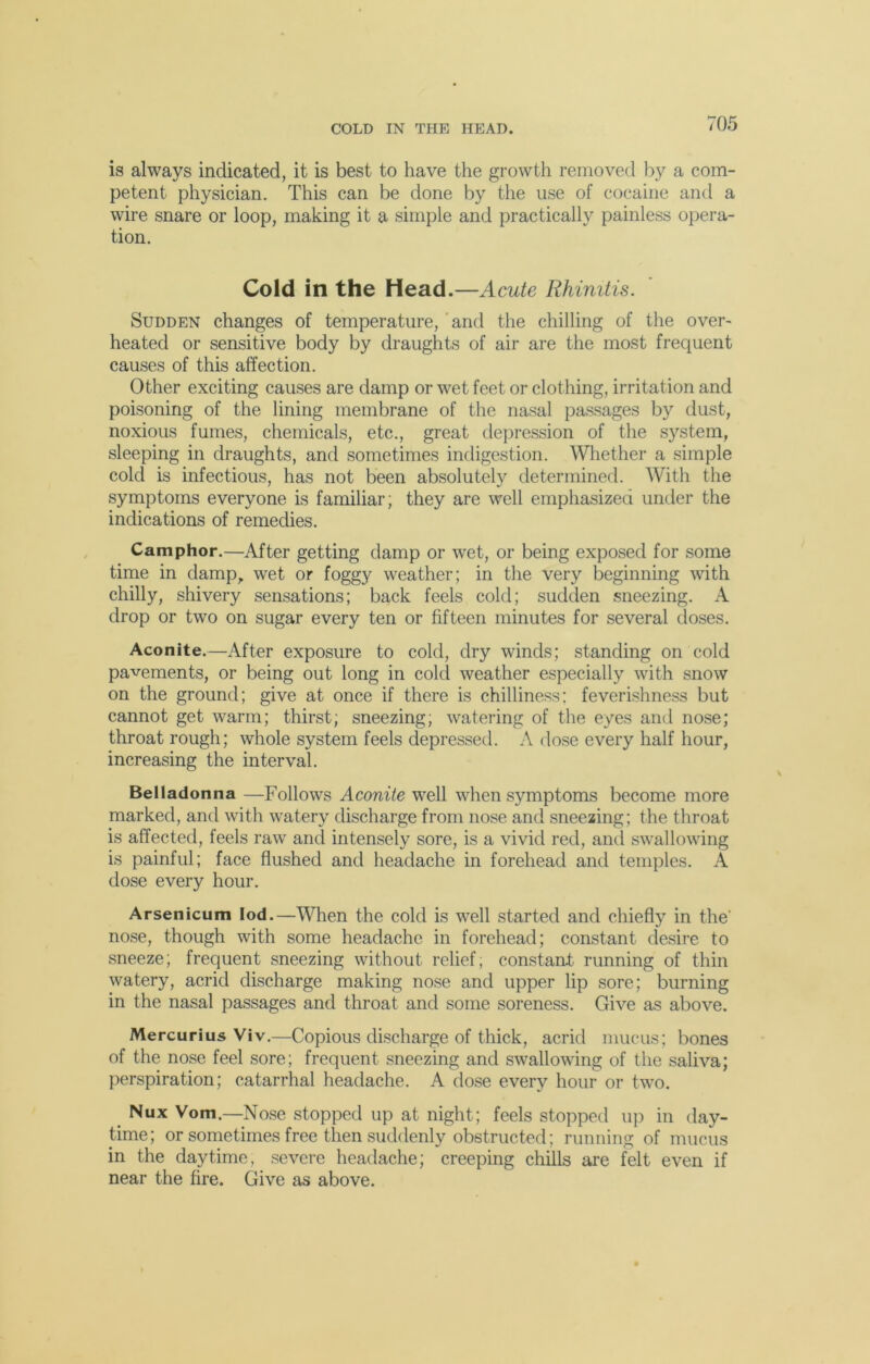 COLD IN THE HEAD. is always indicated, it is best to have the growth removed by a com- petent physician. This can be done by the use of cocaine and a wire snare or loop, making it a simple and practically painless opera- tion. Cold in the Head.—Acute Rhinitis. Sudden changes of temperature, and the chilling of the over- heated or sensitive body by draughts of air are the most frequent causes of this affection. Other exciting causes are damp or wet feet or clothing, irritation and poisoning of the lining membrane of the nasal passages by dust, noxious fumes, chemicals, etc., great depression of the system, sleeping in draughts, and sometimes indigestion. Whether a simple cold is infectious, has not been absolutely determined. With the symptoms everyone is familiar; they are well emphasized under the indications of remedies. Camphor.—After getting damp or wet, or being exposed for some time in damp, wet or foggy weather; in the very beginning with chilly, shivery sensations; back feels cold; sudden sneezing. A drop or two on sugar every ten or fifteen minutes for several doses. Aconite.—After exposure to cold, dry winds; standing on cold pavements, or being out long in cold weather especially with snow on the ground; give at once if there is chilliness; feverishness but cannot get warm; thirst; sneezing, watering of the eyes and nose; throat rough; whole system feels depressed. A dose every half hour, increasing the interval. Belladonna —Follows Aconite well when symptoms become more marked, and with watery discharge from nose and sneezing; the throat is affected, feels raw and intensely sore, is a vivid red, and swallowing is painful; face flushed and headache in forehead and temples. A dose every hour. Arsenicum Iod.—When the cold is well started and chiefly in the' nose, though with some headache in forehead; constant desire to sneeze; frequent sneezing without relief, constant: running of thin watery, acrid discharge making nose and upper lip sore; burning in the nasal passages and throat and some soreness. Give as above. Mercurius Viv.—Copious discharge of thick, acrid mucus; bones of the nose feel sore; frequent sneezing and swallowing of the saliva; perspiration; catarrhal headache. A dose every hour or two. Nux Vom.—Nose stopped up at night; feels stopped up in day- time; or sometimes free then suddenly obstructed; running of mucus in the daytime, severe headache; creeping chills are felt even if near the fire. Give as above.